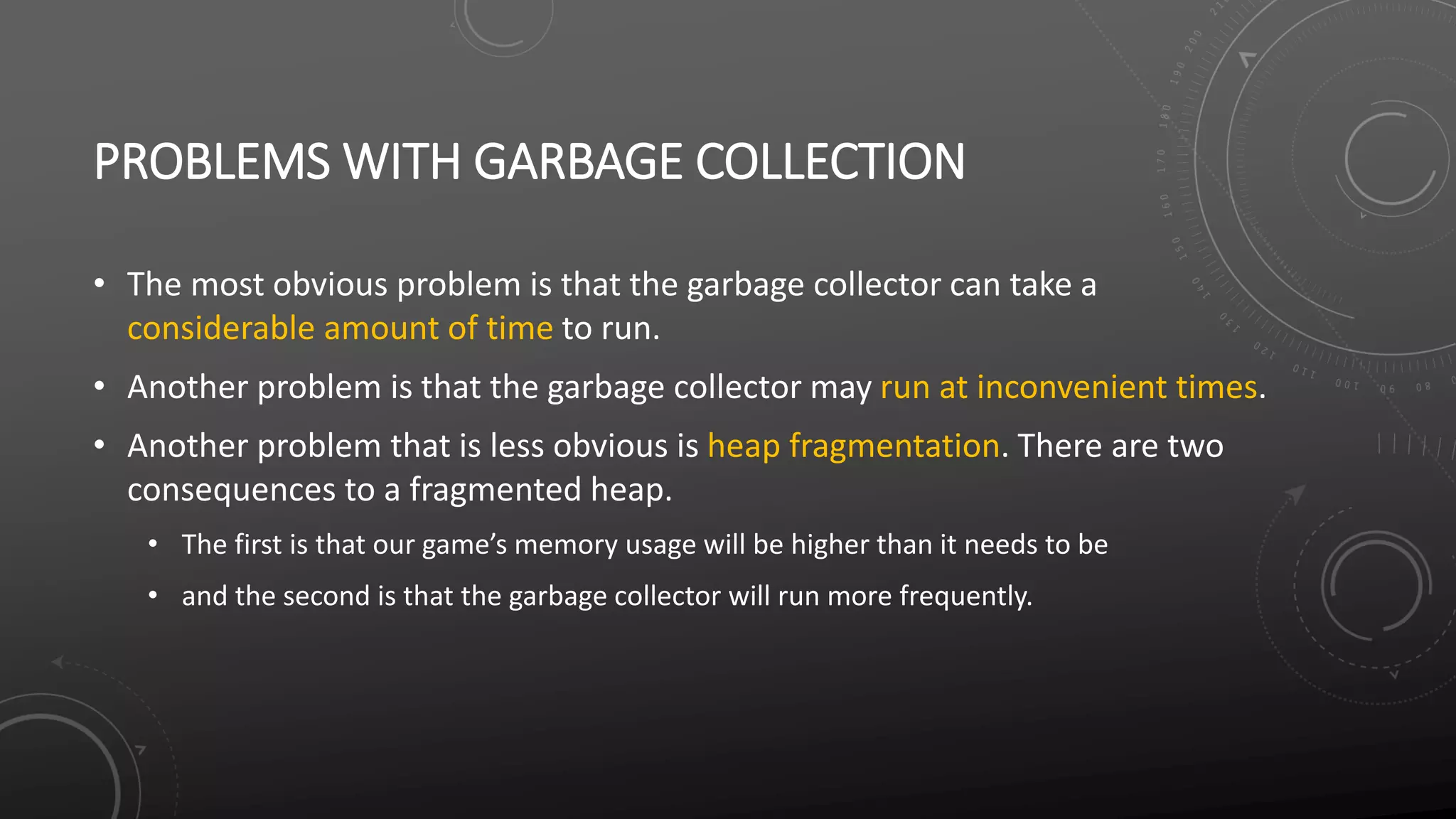 PROBLEMS WITH GARBAGE COLLECTION
• The most obvious problem is that the garbage collector can take a
considerable amount of time to run.
• Another problem is that the garbage collector may run at inconvenient times.
• Another problem that is less obvious is heap fragmentation. There are two
consequences to a fragmented heap.
• The first is that our game’s memory usage will be higher than it needs to be
• and the second is that the garbage collector will run more frequently.
 