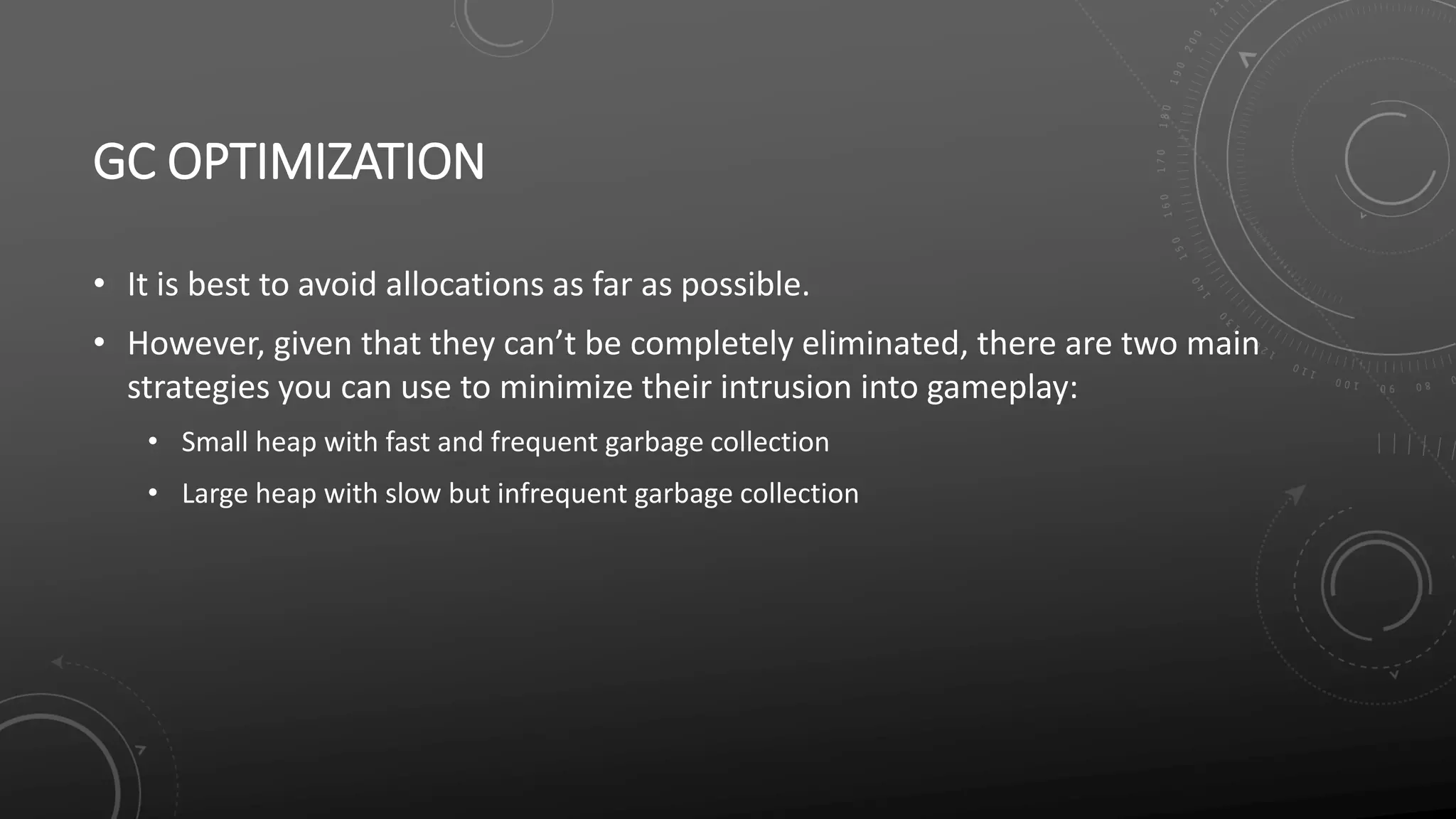 GC OPTIMIZATION
• It is best to avoid allocations as far as possible.
• However, given that they can’t be completely eliminated, there are two main
strategies you can use to minimize their intrusion into gameplay:
• Small heap with fast and frequent garbage collection
• Large heap with slow but infrequent garbage collection
 
