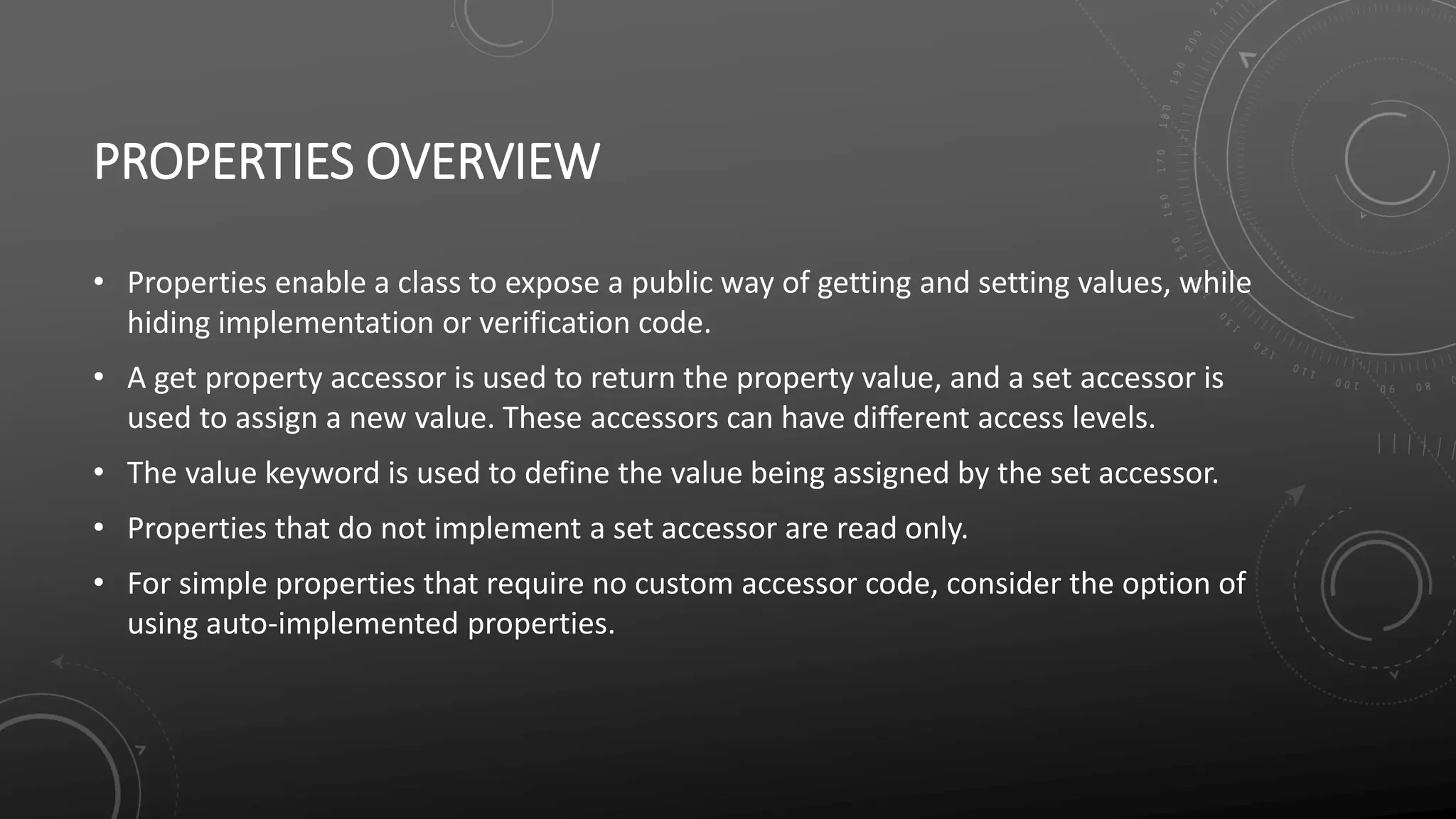 PROPERTIES OVERVIEW
• Properties enable a class to expose a public way of getting and setting values, while
hiding implementation or verification code.
• A get property accessor is used to return the property value, and a set accessor is
used to assign a new value. These accessors can have different access levels.
• The value keyword is used to define the value being assigned by the set accessor.
• Properties that do not implement a set accessor are read only.
• For simple properties that require no custom accessor code, consider the option of
using auto-implemented properties.
 