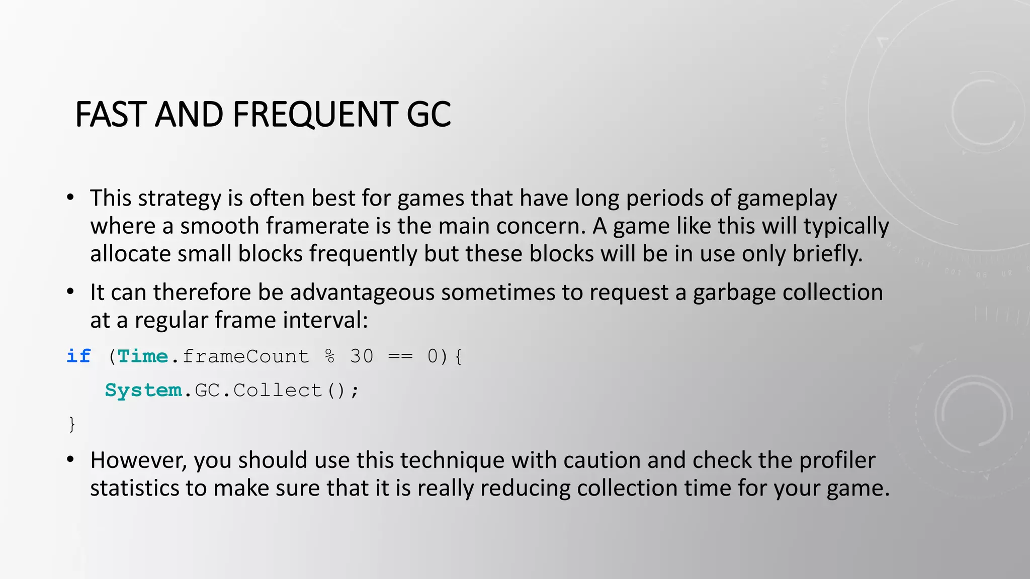FAST AND FREQUENT GC
• This strategy is often best for games that have long periods of gameplay
where a smooth framerate is the main concern. A game like this will typically
allocate small blocks frequently but these blocks will be in use only briefly.
• It can therefore be advantageous sometimes to request a garbage collection
at a regular frame interval:
if (Time.frameCount % 30 == 0){
System.GC.Collect();
}
• However, you should use this technique with caution and check the profiler
statistics to make sure that it is really reducing collection time for your game.
 