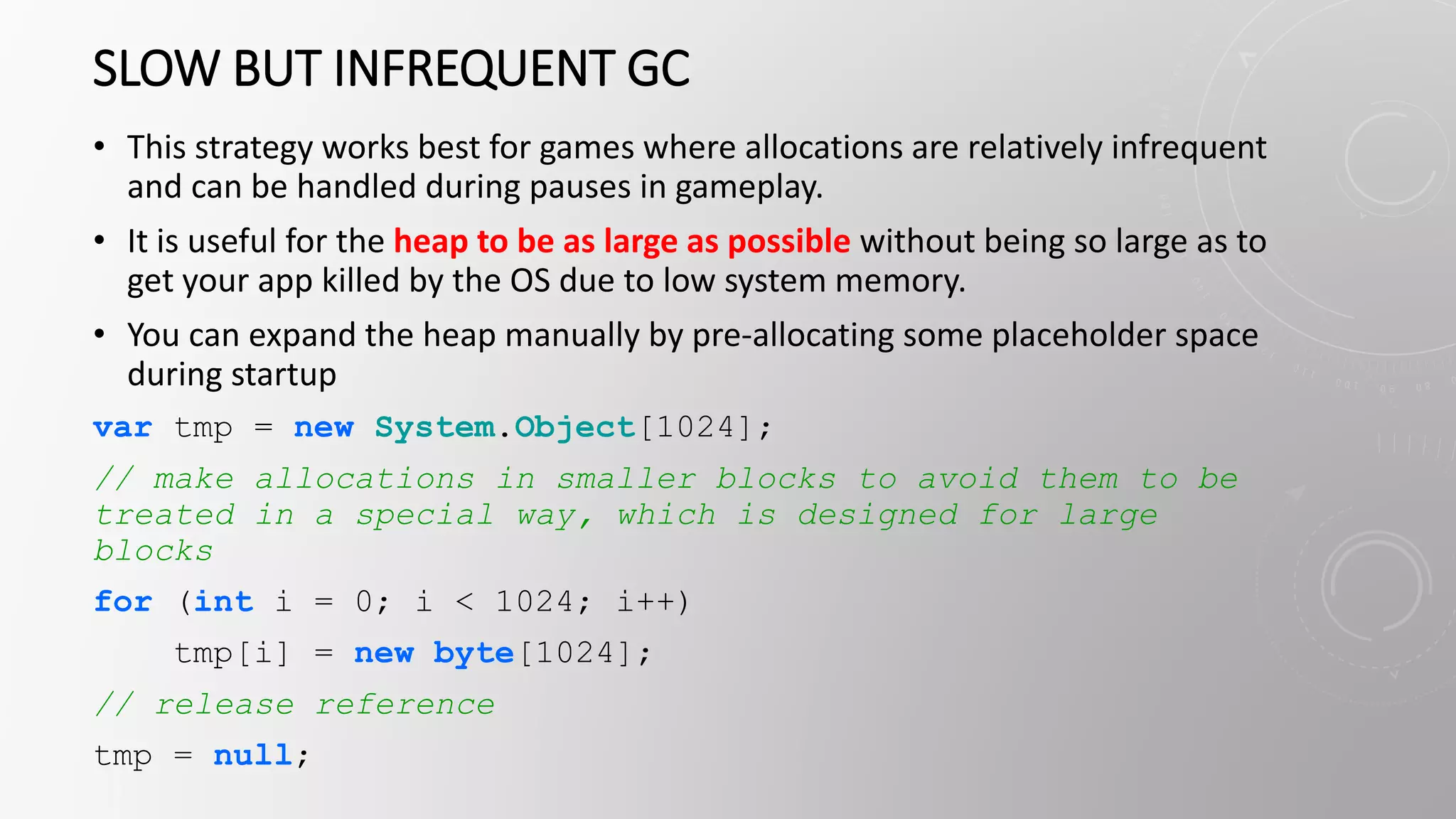 SLOW BUT INFREQUENT GC
• This strategy works best for games where allocations are relatively infrequent
and can be handled during pauses in gameplay.
• It is useful for the heap to be as large as possible without being so large as to
get your app killed by the OS due to low system memory.
• You can expand the heap manually by pre-allocating some placeholder space
during startup
var tmp = new System.Object[1024];
// make allocations in smaller blocks to avoid them to be
treated in a special way, which is designed for large
blocks
for (int i = 0; i < 1024; i++)
tmp[i] = new byte[1024];
// release reference
tmp = null;
 