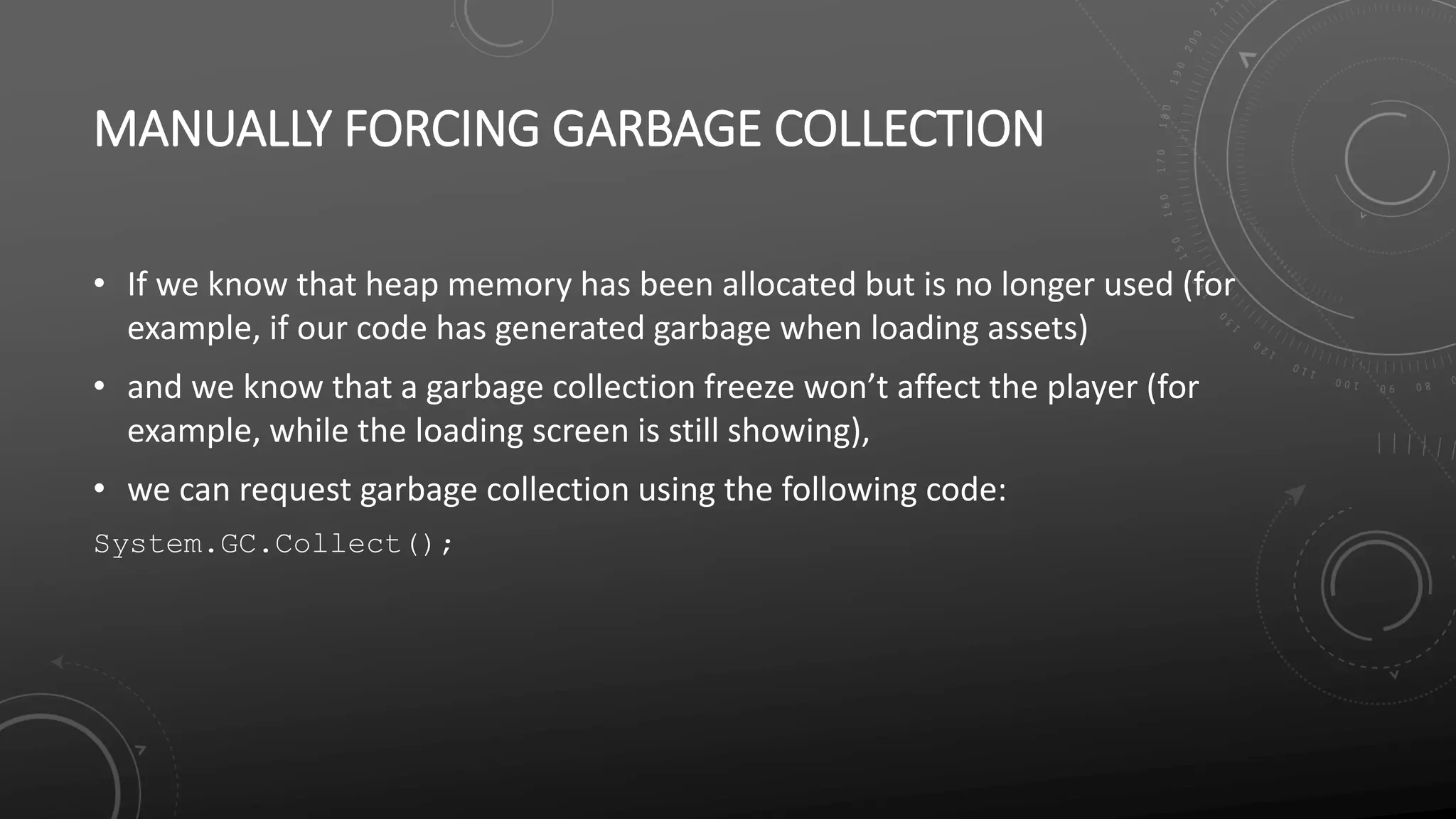 MANUALLY FORCING GARBAGE COLLECTION
• If we know that heap memory has been allocated but is no longer used (for
example, if our code has generated garbage when loading assets)
• and we know that a garbage collection freeze won’t affect the player (for
example, while the loading screen is still showing),
• we can request garbage collection using the following code:
System.GC.Collect();
 