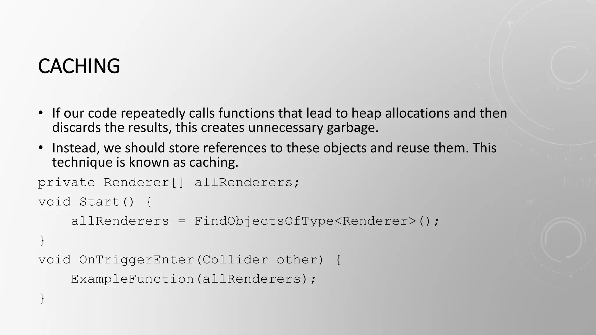 CACHING
• If our code repeatedly calls functions that lead to heap allocations and then
discards the results, this creates unnecessary garbage.
• Instead, we should store references to these objects and reuse them. This
technique is known as caching.
private Renderer[] allRenderers;
void Start() {
allRenderers = FindObjectsOfType<Renderer>();
}
void OnTriggerEnter(Collider other) {
ExampleFunction(allRenderers);
}
 