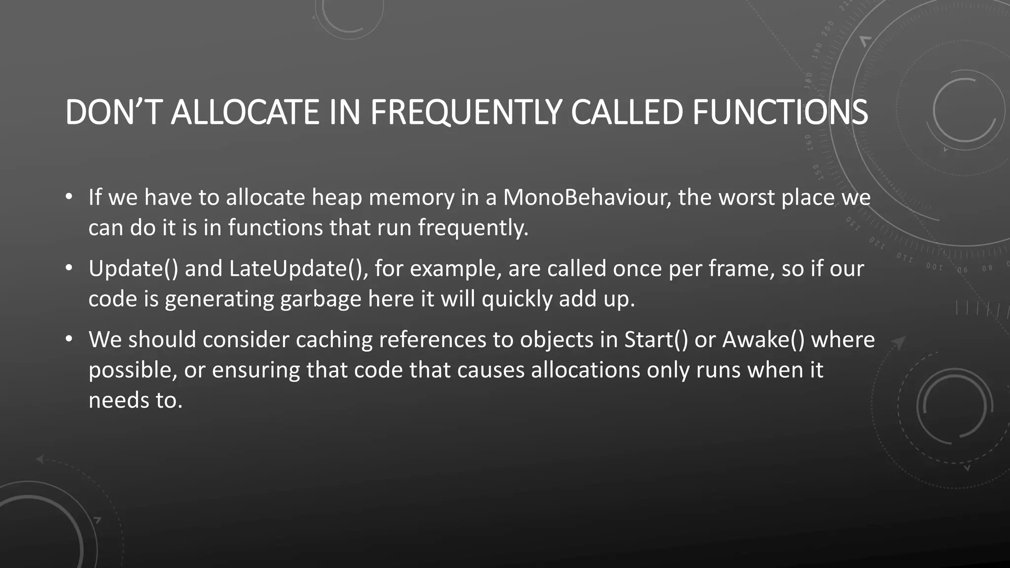 DON’T ALLOCATE IN FREQUENTLY CALLED FUNCTIONS
• If we have to allocate heap memory in a MonoBehaviour, the worst place we
can do it is in functions that run frequently.
• Update() and LateUpdate(), for example, are called once per frame, so if our
code is generating garbage here it will quickly add up.
• We should consider caching references to objects in Start() or Awake() where
possible, or ensuring that code that causes allocations only runs when it
needs to.
 