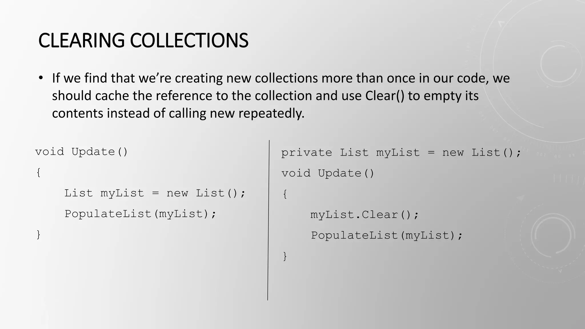 CLEARING COLLECTIONS
• If we find that we’re creating new collections more than once in our code, we
should cache the reference to the collection and use Clear() to empty its
contents instead of calling new repeatedly.
void Update()
{
List myList = new List();
PopulateList(myList);
}
private List myList = new List();
void Update()
{
myList.Clear();
PopulateList(myList);
}
 