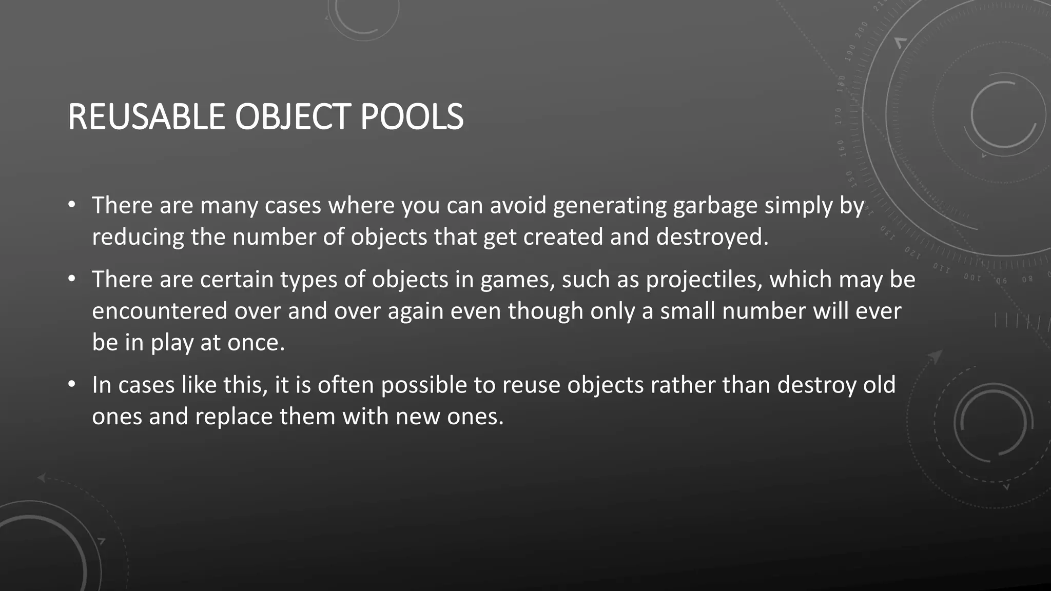 REUSABLE OBJECT POOLS
• There are many cases where you can avoid generating garbage simply by
reducing the number of objects that get created and destroyed.
• There are certain types of objects in games, such as projectiles, which may be
encountered over and over again even though only a small number will ever
be in play at once.
• In cases like this, it is often possible to reuse objects rather than destroy old
ones and replace them with new ones.
 