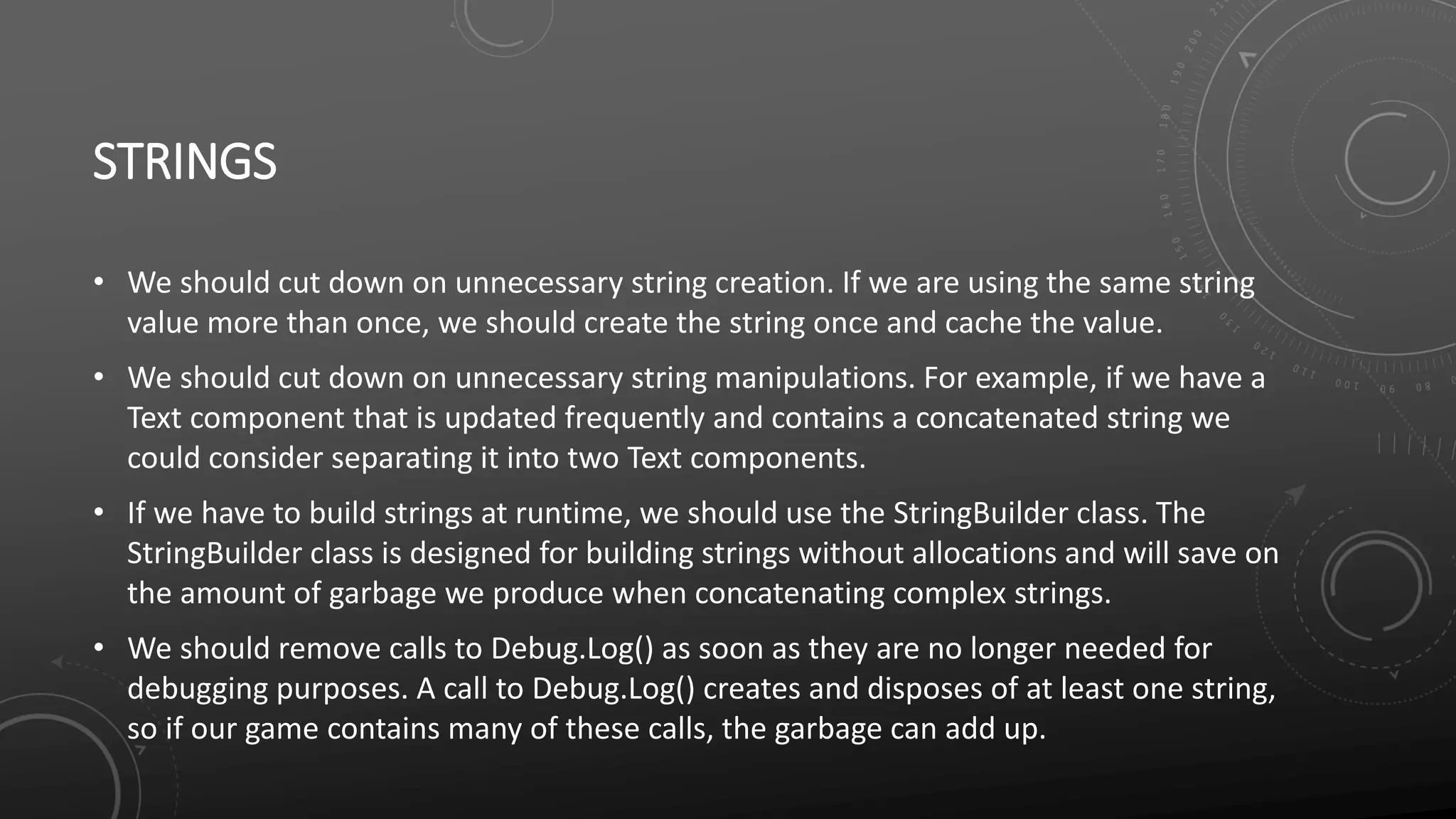 STRINGS
• We should cut down on unnecessary string creation. If we are using the same string
value more than once, we should create the string once and cache the value.
• We should cut down on unnecessary string manipulations. For example, if we have a
Text component that is updated frequently and contains a concatenated string we
could consider separating it into two Text components.
• If we have to build strings at runtime, we should use the StringBuilder class. The
StringBuilder class is designed for building strings without allocations and will save on
the amount of garbage we produce when concatenating complex strings.
• We should remove calls to Debug.Log() as soon as they are no longer needed for
debugging purposes. A call to Debug.Log() creates and disposes of at least one string,
so if our game contains many of these calls, the garbage can add up.
 
