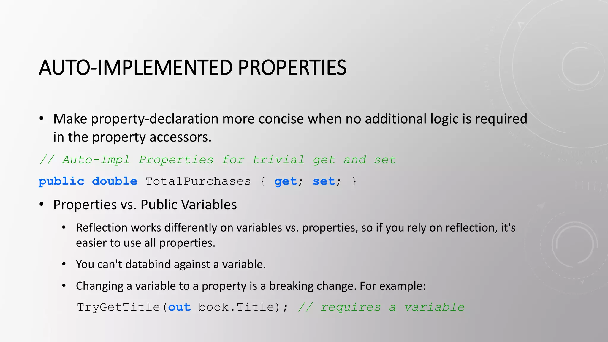 AUTO-IMPLEMENTED PROPERTIES
• Make property-declaration more concise when no additional logic is required
in the property accessors.
// Auto-Impl Properties for trivial get and set
public double TotalPurchases { get; set; }
• Properties vs. Public Variables
• Reflection works differently on variables vs. properties, so if you rely on reflection, it's
easier to use all properties.
• You can't databind against a variable.
• Changing a variable to a property is a breaking change. For example:
TryGetTitle(out book.Title); // requires a variable
 