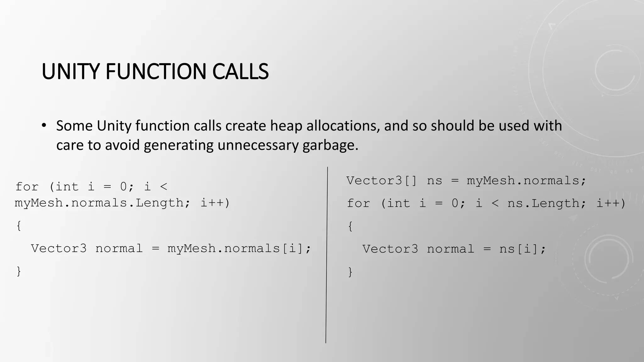 UNITY FUNCTION CALLS
• Some Unity function calls create heap allocations, and so should be used with
care to avoid generating unnecessary garbage.
for (int i = 0; i <
myMesh.normals.Length; i++)
{
Vector3 normal = myMesh.normals[i];
}
Vector3[] ns = myMesh.normals;
for (int i = 0; i < ns.Length; i++)
{
Vector3 normal = ns[i];
}
 