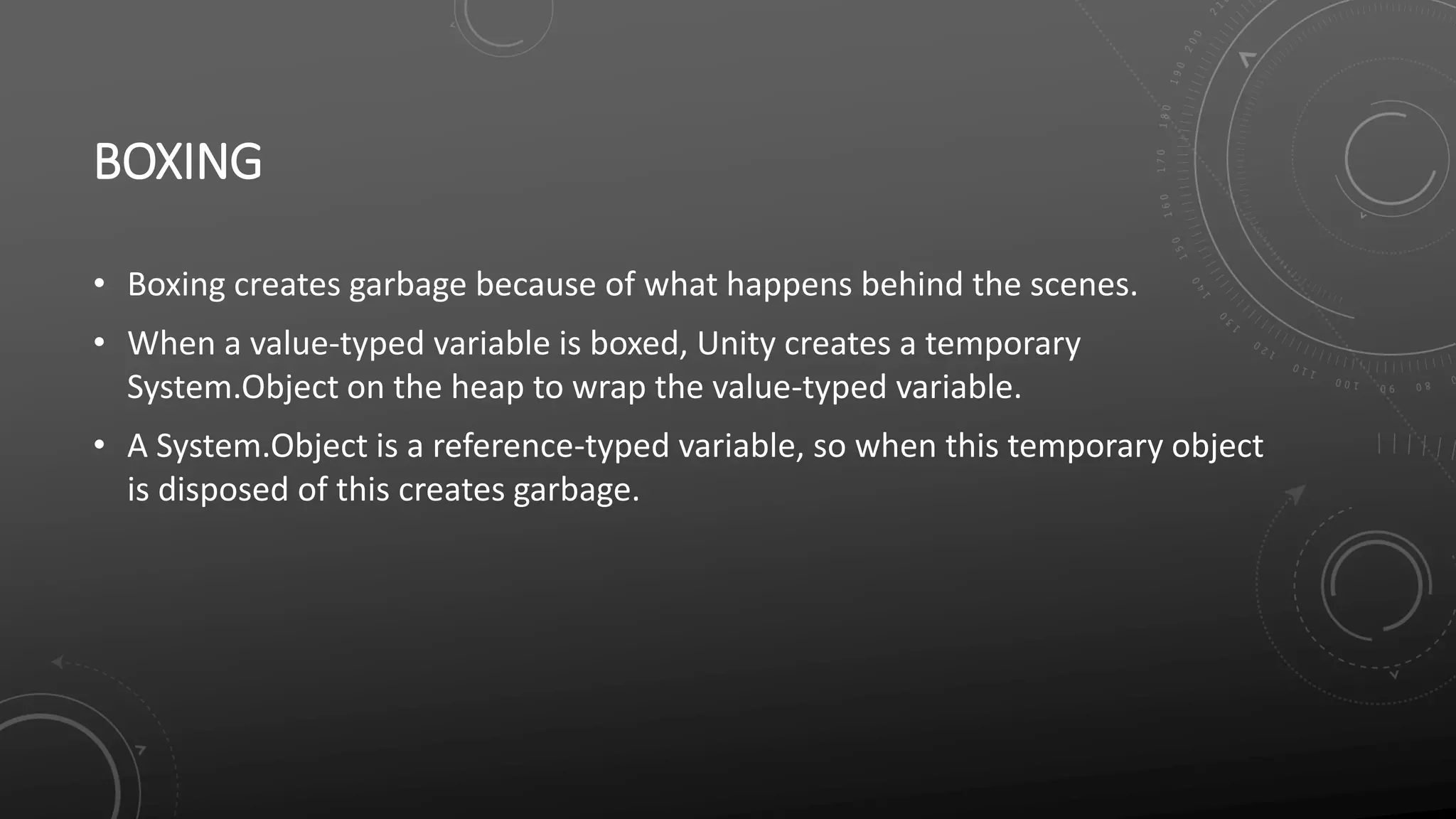 BOXING
• Boxing creates garbage because of what happens behind the scenes.
• When a value-typed variable is boxed, Unity creates a temporary
System.Object on the heap to wrap the value-typed variable.
• A System.Object is a reference-typed variable, so when this temporary object
is disposed of this creates garbage.
 