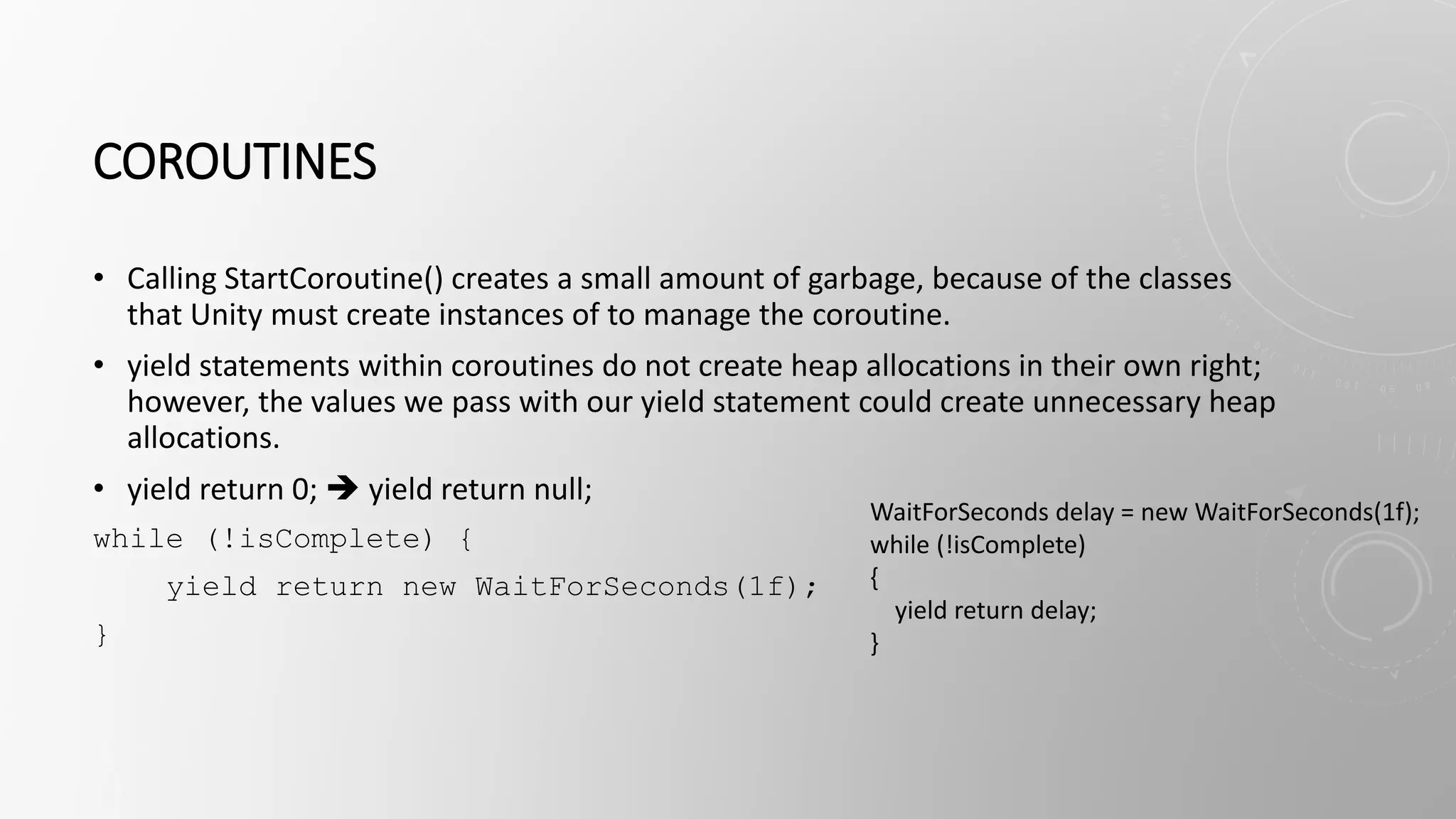 COROUTINES
• Calling StartCoroutine() creates a small amount of garbage, because of the classes
that Unity must create instances of to manage the coroutine.
• yield statements within coroutines do not create heap allocations in their own right;
however, the values we pass with our yield statement could create unnecessary heap
allocations.
• yield return 0;  yield return null;
while (!isComplete) {
yield return new WaitForSeconds(1f);
}
WaitForSeconds delay = new WaitForSeconds(1f);
while (!isComplete)
{
yield return delay;
}
 