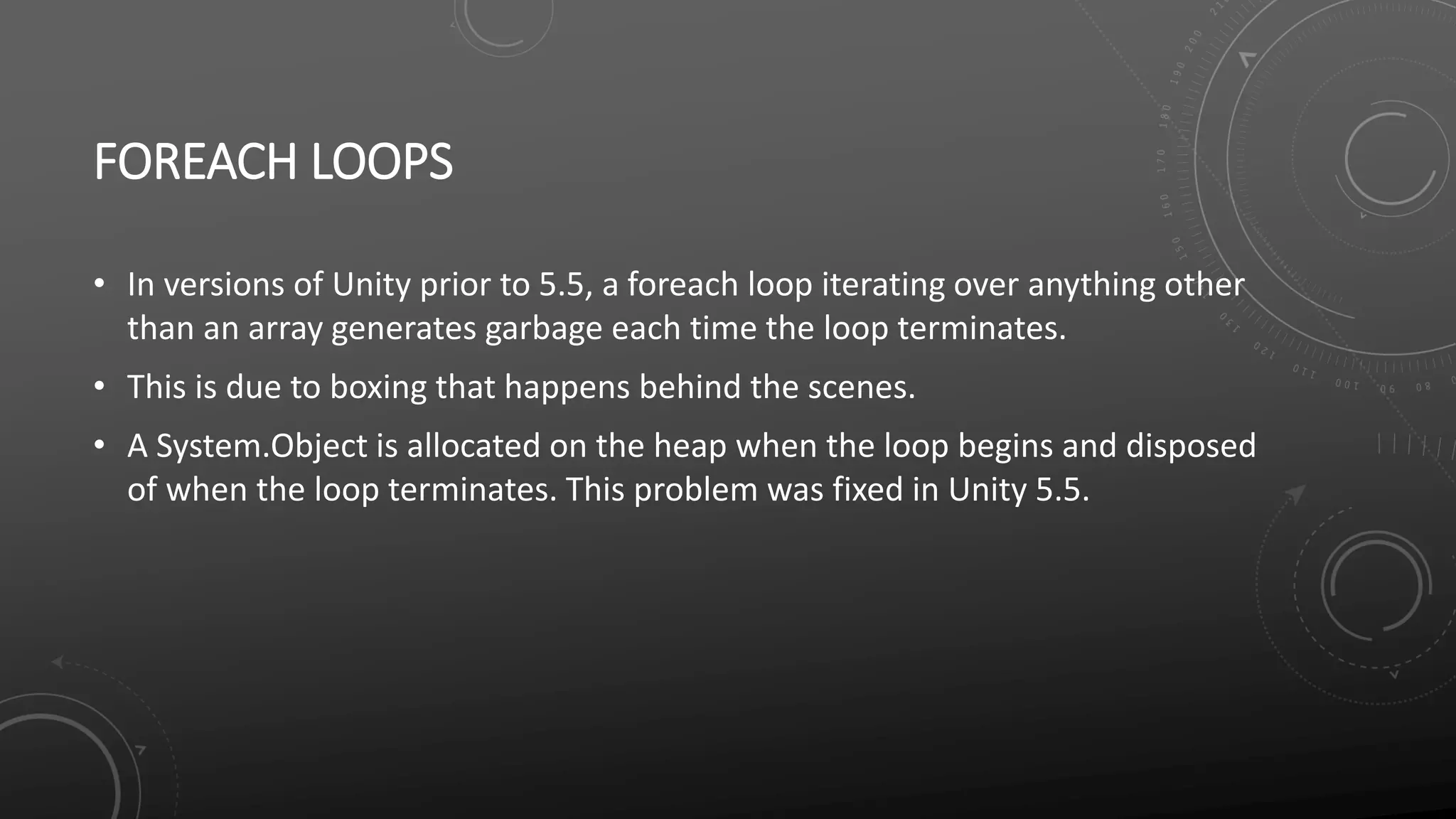 FOREACH LOOPS
• In versions of Unity prior to 5.5, a foreach loop iterating over anything other
than an array generates garbage each time the loop terminates.
• This is due to boxing that happens behind the scenes.
• A System.Object is allocated on the heap when the loop begins and disposed
of when the loop terminates. This problem was fixed in Unity 5.5.
 