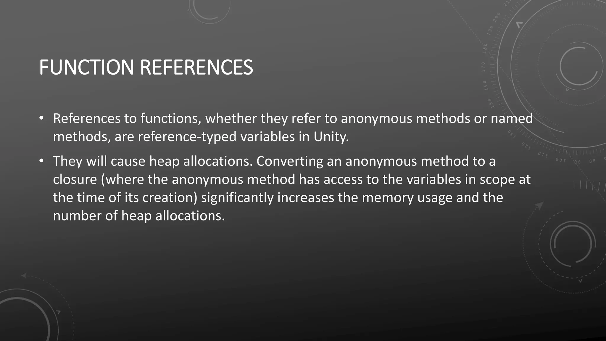 FUNCTION REFERENCES
• References to functions, whether they refer to anonymous methods or named
methods, are reference-typed variables in Unity.
• They will cause heap allocations. Converting an anonymous method to a
closure (where the anonymous method has access to the variables in scope at
the time of its creation) significantly increases the memory usage and the
number of heap allocations.
 