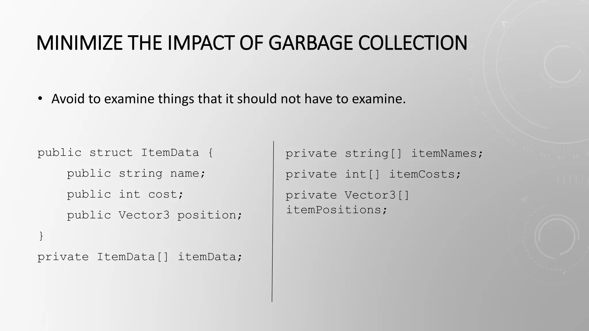 MINIMIZE THE IMPACT OF GARBAGE COLLECTION
public struct ItemData {
public string name;
public int cost;
public Vector3 position;
}
private ItemData[] itemData;
private string[] itemNames;
private int[] itemCosts;
private Vector3[]
itemPositions;
• Avoid to examine things that it should not have to examine.
 