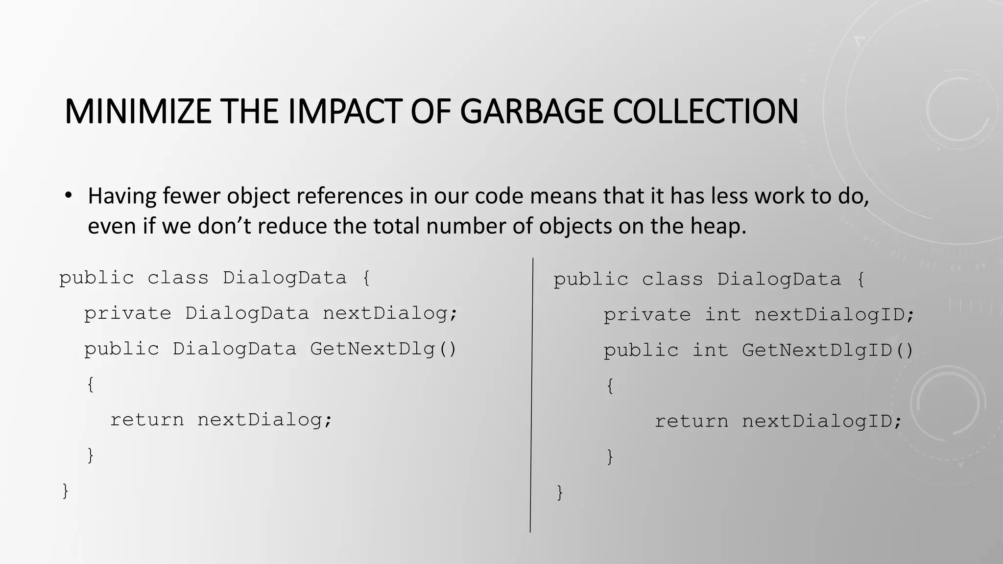 MINIMIZE THE IMPACT OF GARBAGE COLLECTION
• Having fewer object references in our code means that it has less work to do,
even if we don’t reduce the total number of objects on the heap.
public class DialogData {
private DialogData nextDialog;
public DialogData GetNextDlg()
{
return nextDialog;
}
}
public class DialogData {
private int nextDialogID;
public int GetNextDlgID()
{
return nextDialogID;
}
}
 