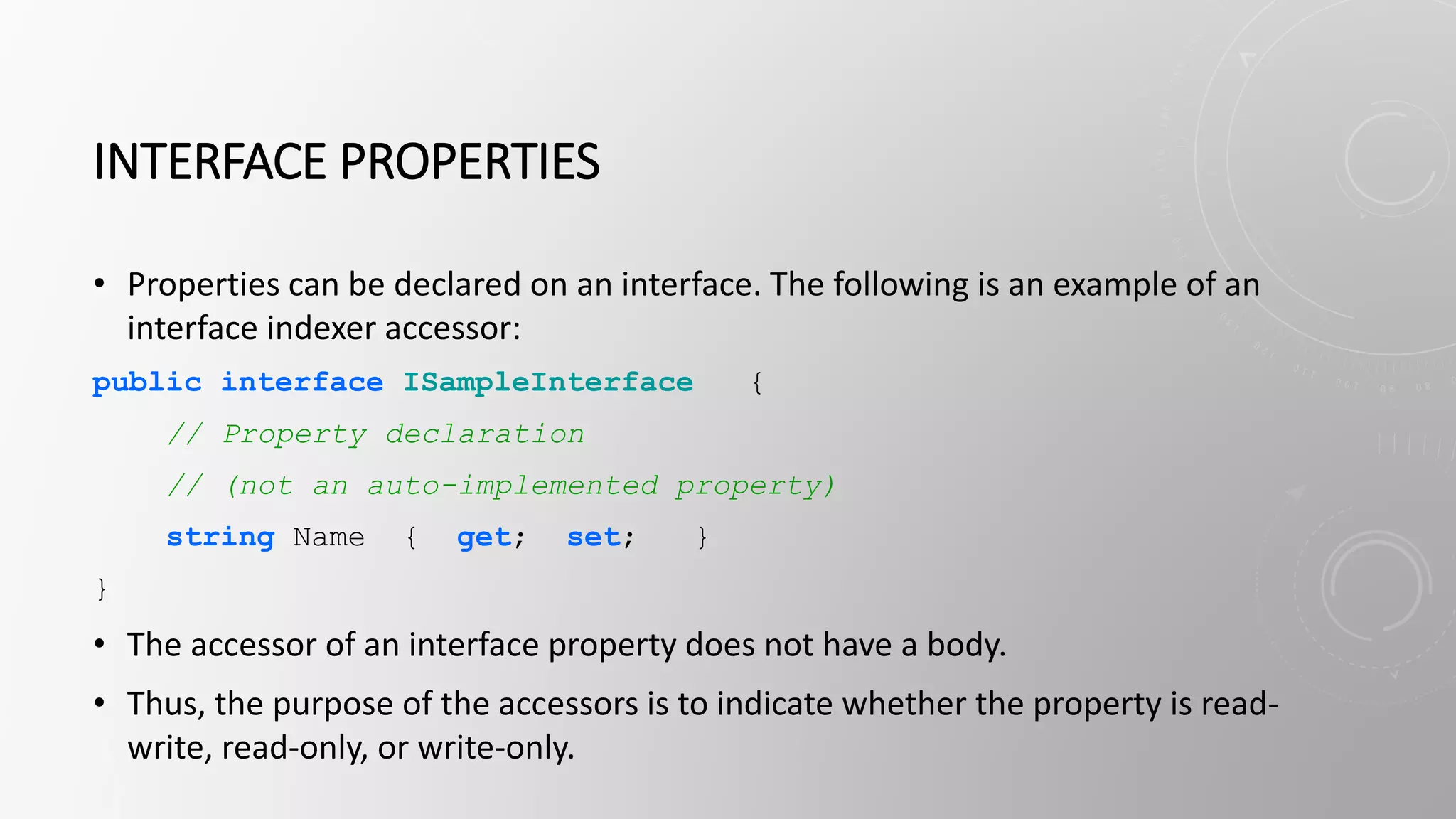INTERFACE PROPERTIES
• Properties can be declared on an interface. The following is an example of an
interface indexer accessor:
public interface ISampleInterface {
// Property declaration
// (not an auto-implemented property)
string Name { get; set; }
}
• The accessor of an interface property does not have a body.
• Thus, the purpose of the accessors is to indicate whether the property is read-
write, read-only, or write-only.
 