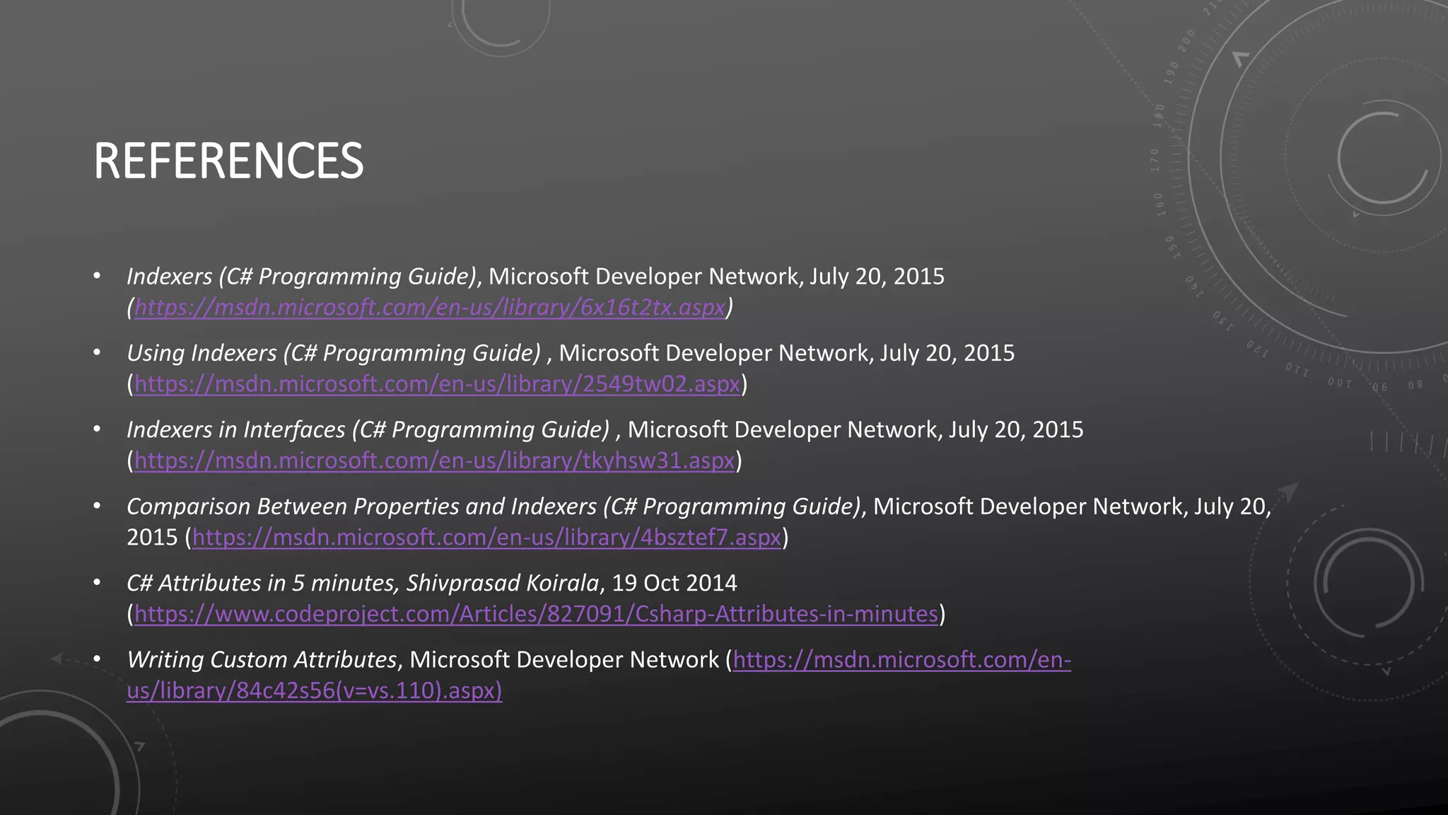 REFERENCES
• Indexers (C# Programming Guide), Microsoft Developer Network, July 20, 2015
(https://msdn.microsoft.com/en-us/library/6x16t2tx.aspx)
• Using Indexers (C# Programming Guide) , Microsoft Developer Network, July 20, 2015
(https://msdn.microsoft.com/en-us/library/2549tw02.aspx)
• Indexers in Interfaces (C# Programming Guide) , Microsoft Developer Network, July 20, 2015
(https://msdn.microsoft.com/en-us/library/tkyhsw31.aspx)
• Comparison Between Properties and Indexers (C# Programming Guide), Microsoft Developer Network, July 20,
2015 (https://msdn.microsoft.com/en-us/library/4bsztef7.aspx)
• C# Attributes in 5 minutes, Shivprasad Koirala, 19 Oct 2014
(https://www.codeproject.com/Articles/827091/Csharp-Attributes-in-minutes)
• Writing Custom Attributes, Microsoft Developer Network (https://msdn.microsoft.com/en-
us/library/84c42s56(v=vs.110).aspx)
 