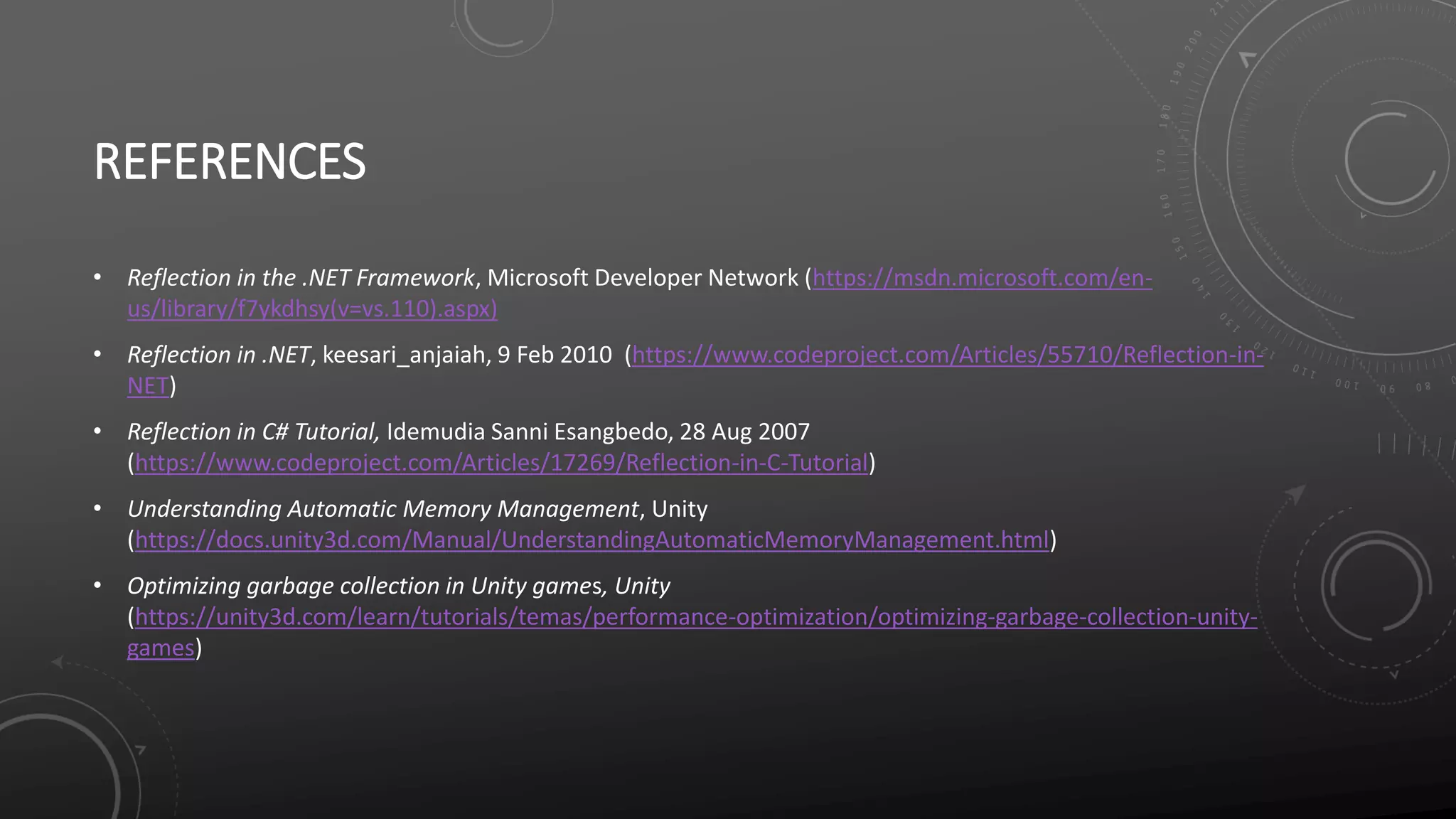 REFERENCES
• Reflection in the .NET Framework, Microsoft Developer Network (https://msdn.microsoft.com/en-
us/library/f7ykdhsy(v=vs.110).aspx)
• Reflection in .NET, keesari_anjaiah, 9 Feb 2010 (https://www.codeproject.com/Articles/55710/Reflection-in-
NET)
• Reflection in C# Tutorial, Idemudia Sanni Esangbedo, 28 Aug 2007
(https://www.codeproject.com/Articles/17269/Reflection-in-C-Tutorial)
• Understanding Automatic Memory Management, Unity
(https://docs.unity3d.com/Manual/UnderstandingAutomaticMemoryManagement.html)
• Optimizing garbage collection in Unity games, Unity
(https://unity3d.com/learn/tutorials/temas/performance-optimization/optimizing-garbage-collection-unity-
games)
 