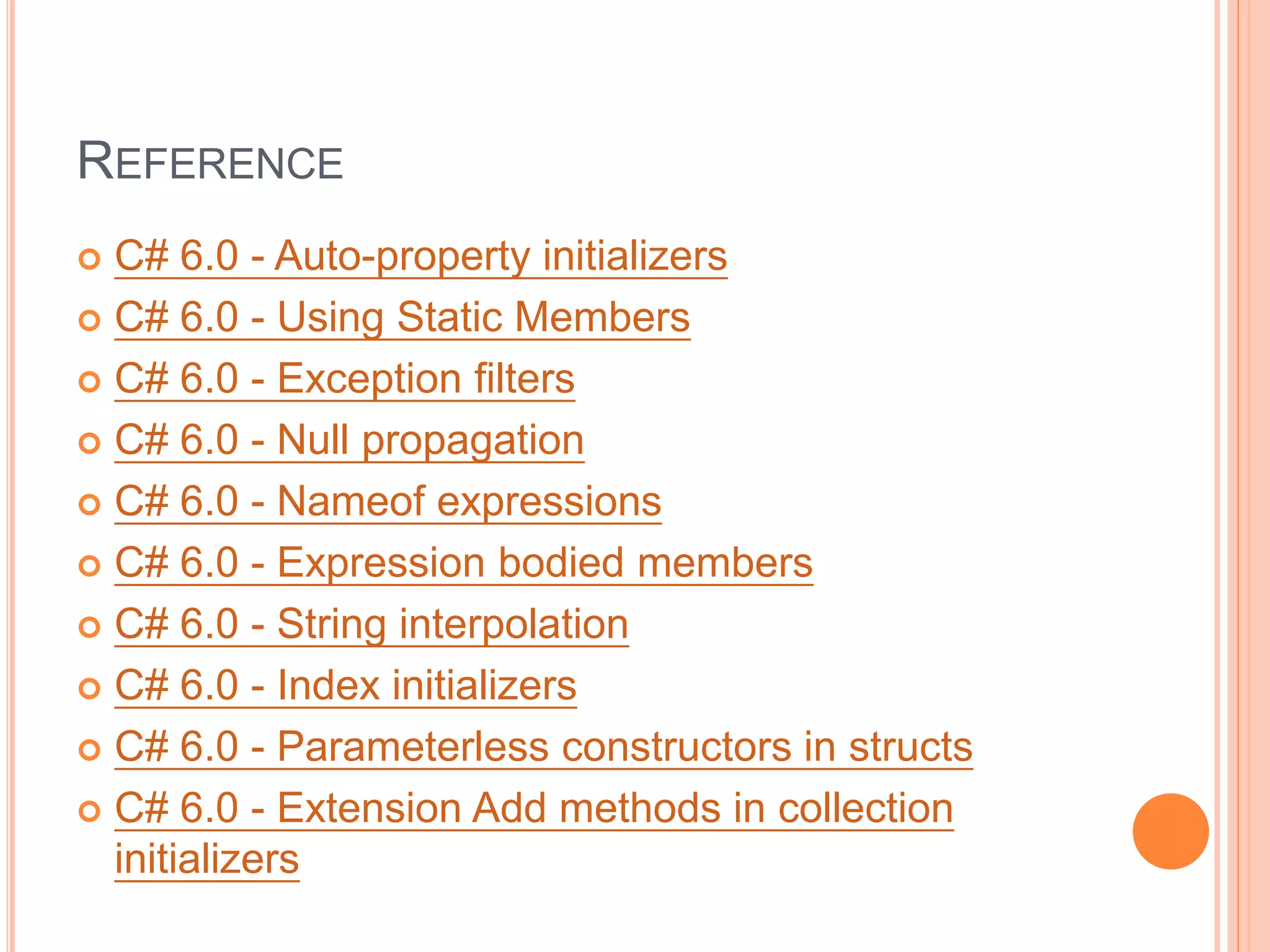 REFERENCE
 C# 6.0 - Auto-property initializers
 C# 6.0 - Using Static Members
 C# 6.0 - Exception filters
 C# 6.0 - Null propagation
 C# 6.0 - Nameof expressions
 C# 6.0 - Expression bodied members
 C# 6.0 - String interpolation
 C# 6.0 - Index initializers
 C# 6.0 - Parameterless constructors in structs
 C# 6.0 - Extension Add methods in collection
initializers
 