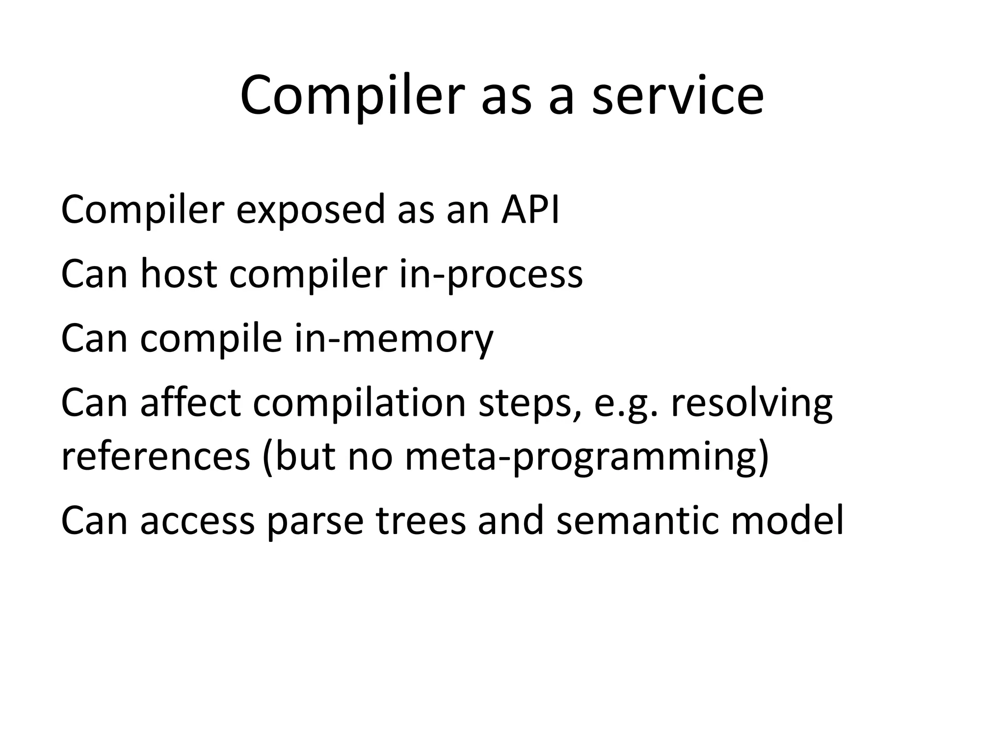 Compiler as a service
Compiler exposed as an API
Can host compiler in-process
Can compile in-memory
Can affect compilation steps, e.g. resolving
references (but no meta-programming)
Can access parse trees and semantic model
 