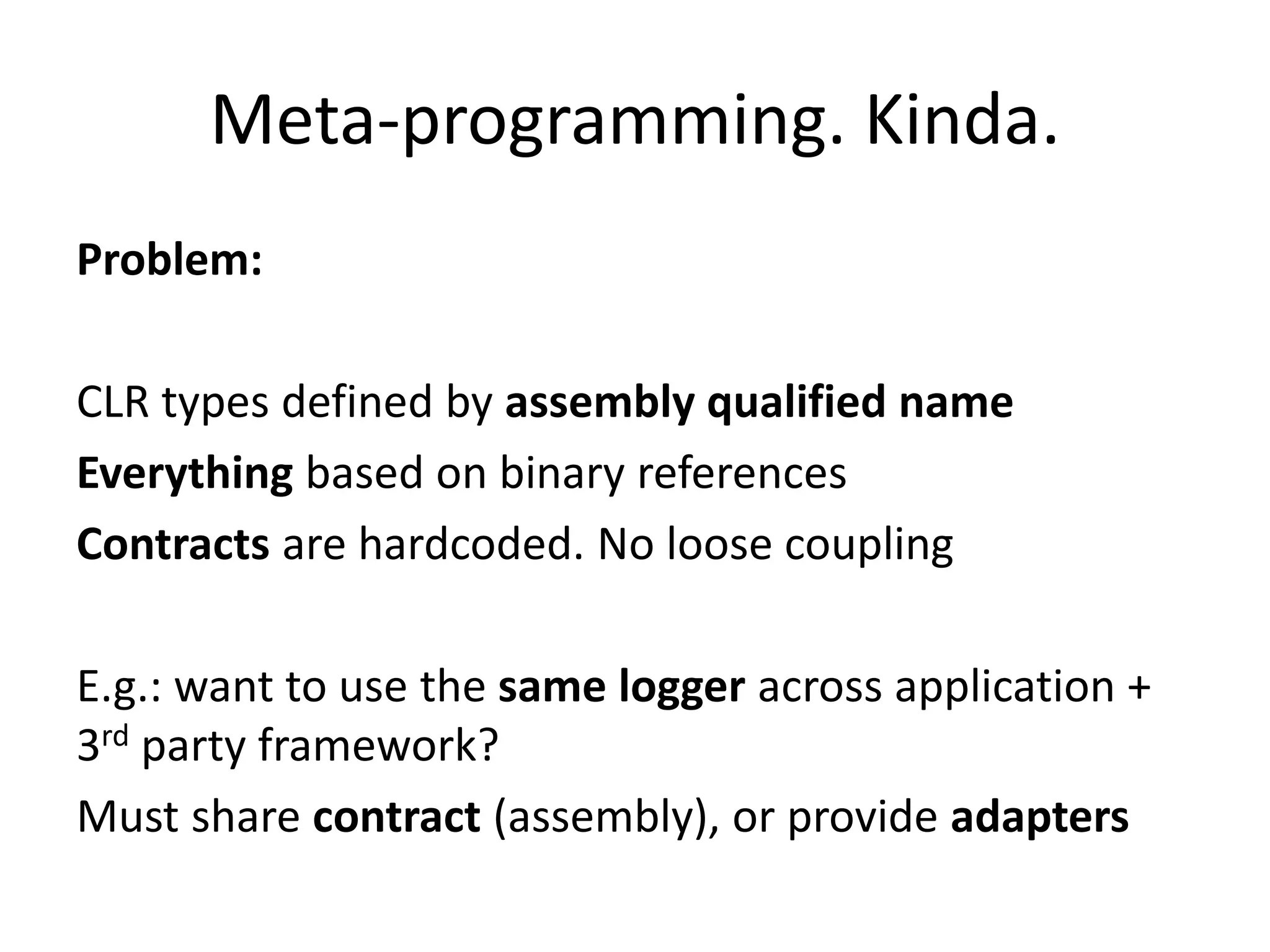 Meta-programming. Kinda.
Problem:
CLR types defined by assembly qualified name
Everything based on binary references
Contracts are hardcoded. No loose coupling
E.g.: want to use the same logger across application +
3rd party framework?
Must share contract (assembly), or provide adapters
 