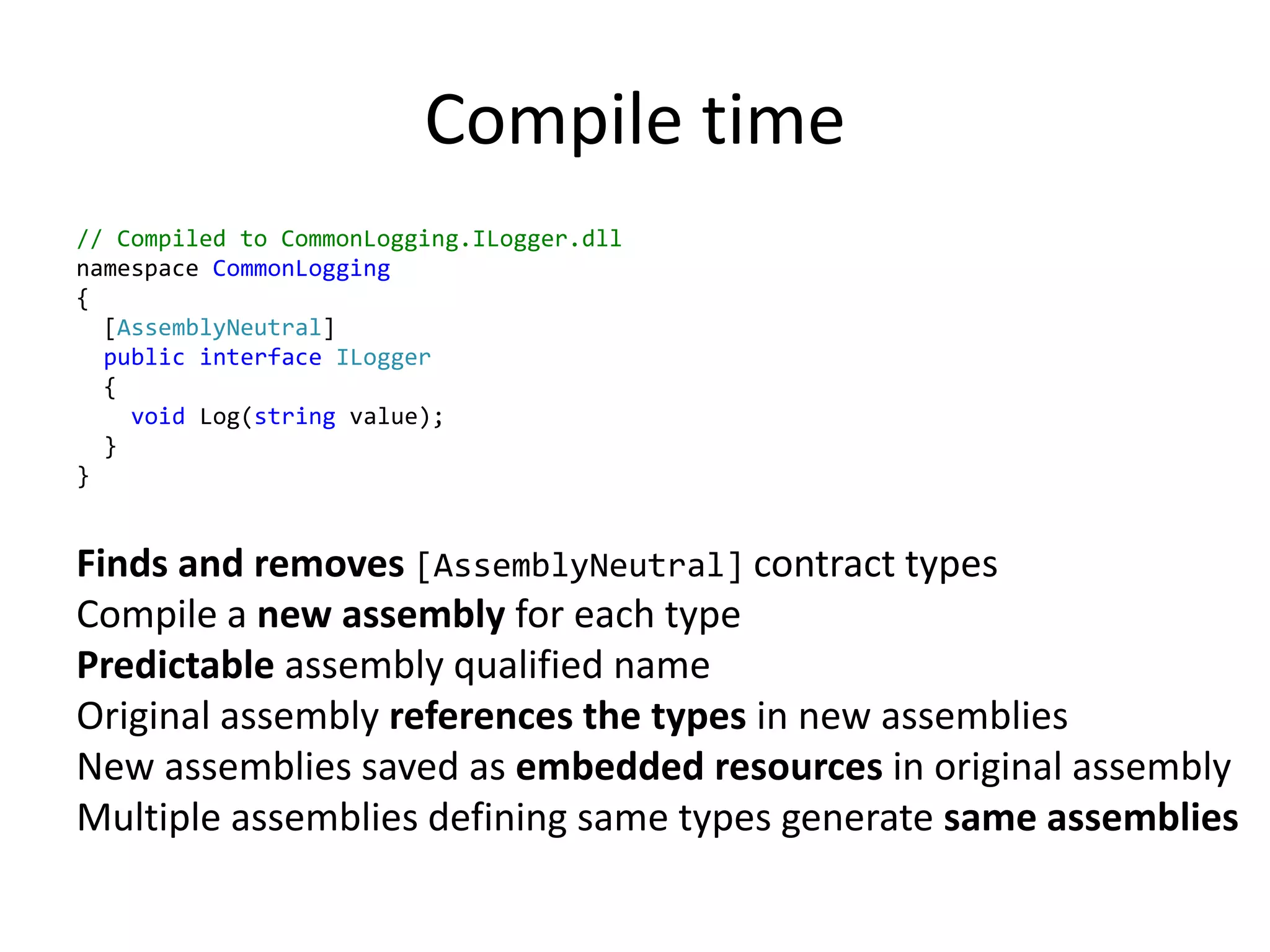 Compile time
// Compiled to CommonLogging.ILogger.dll
namespace CommonLogging
{
[AssemblyNeutral]
public interface ILogger
{
void Log(string value);
}
}
Finds and removes [AssemblyNeutral] contract types
Compile a new assembly for each type
Predictable assembly qualified name
Original assembly references the types in new assemblies
New assemblies saved as embedded resources in original assembly
Multiple assemblies defining same types generate same assemblies
 