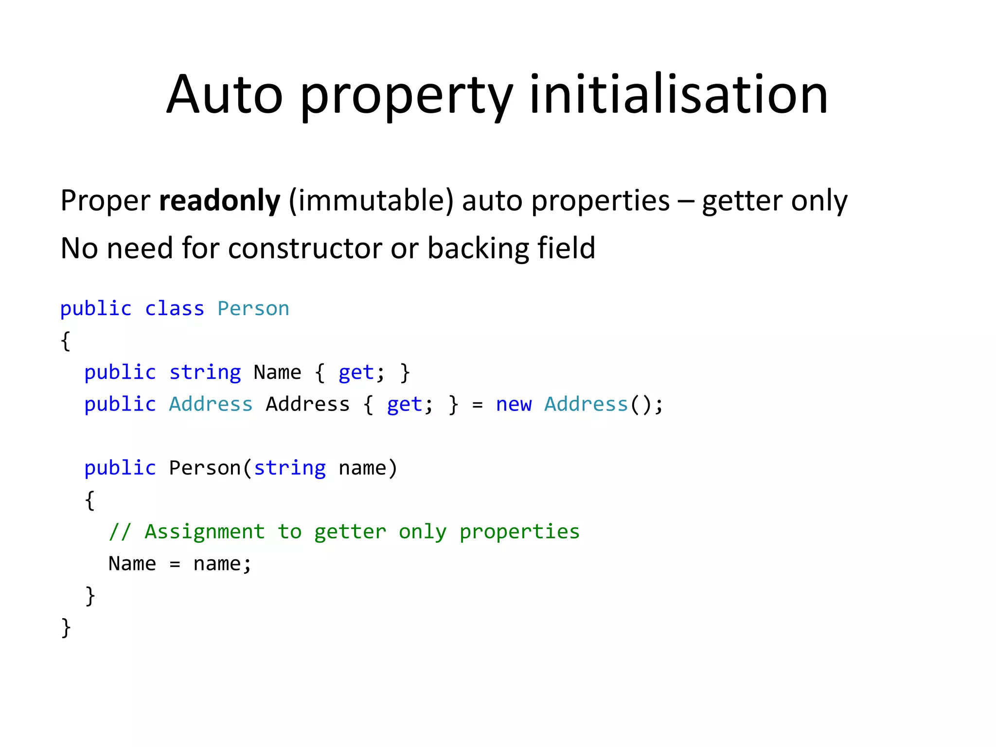 Auto property initialisation
Proper readonly (immutable) auto properties – getter only
No need for constructor or backing field
public class Person
{
public string Name { get; }
public Address Address { get; } = new Address();
public Person(string name)
{
// Assignment to getter only properties
Name = name;
}
}
 