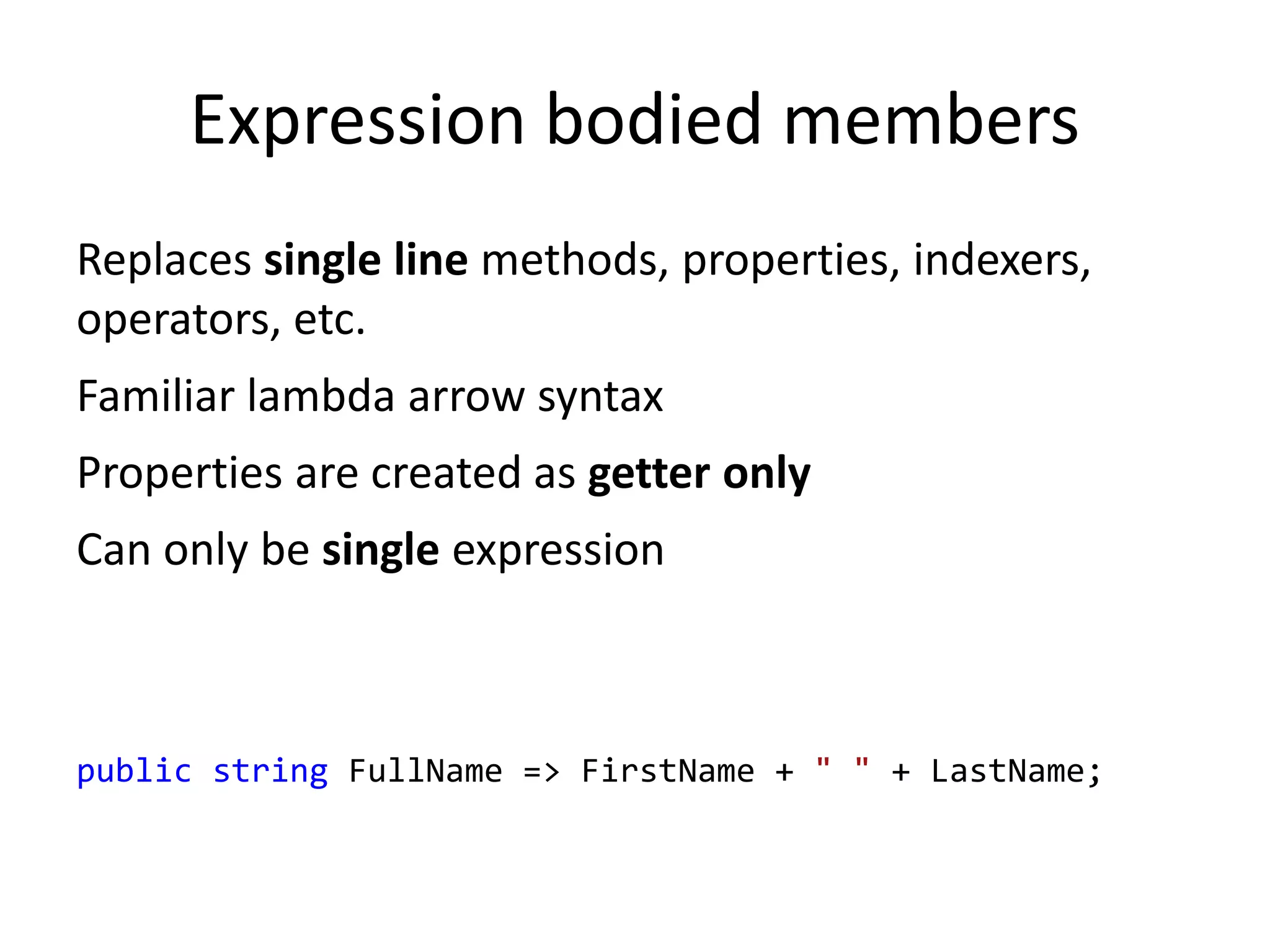 Expression bodied members
Replaces single line methods, properties, indexers,
operators, etc.
Familiar lambda arrow syntax
Properties are created as getter only
Can only be single expression
public string FullName => FirstName + " " + LastName;
 