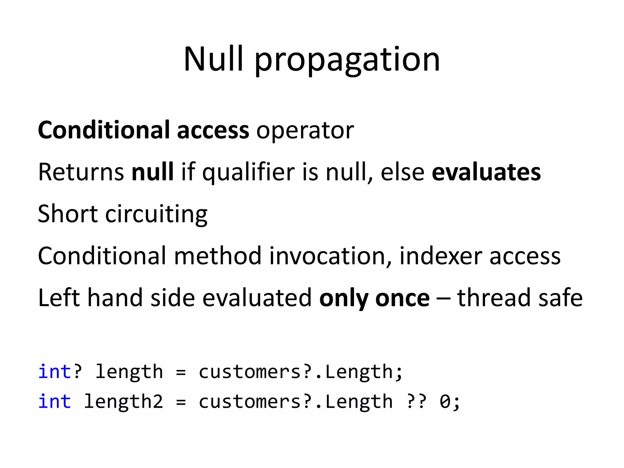 Null propagation
Conditional access operator
Returns null if qualifier is null, else evaluates
Short circuiting
Conditional method invocation, indexer access
Left hand side evaluated only once – thread safe
int? length = customers?.Length;
int length2 = customers?.Length ?? 0;
 