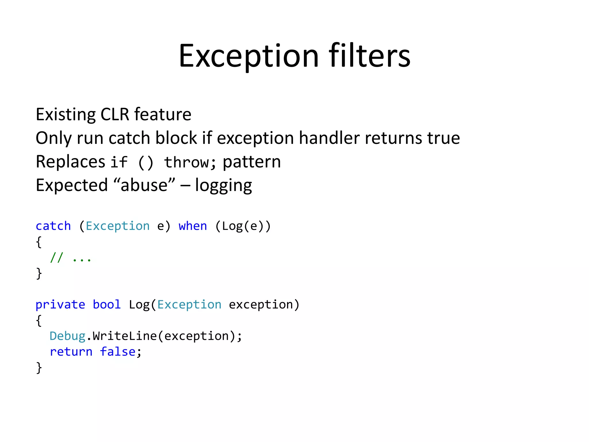 Exception filters
Existing CLR feature
Only run catch block if exception handler returns true
Replaces if () throw; pattern
Expected “abuse” – logging
catch (Exception e) when (Log(e))
{
// ...
}
private bool Log(Exception exception)
{
Debug.WriteLine(exception);
return false;
}
 