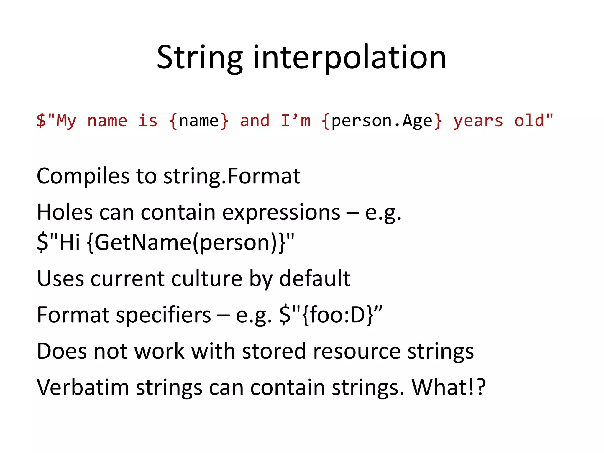 String interpolation
$"My name is {name} and I’m {person.Age} years old"
Compiles to string.Format
Holes can contain expressions – e.g.
$"Hi {GetName(person)}"
Uses current culture by default
Format specifiers – e.g. $"{foo:D}”
Does not work with stored resource strings
Verbatim strings can contain strings. What!?
 