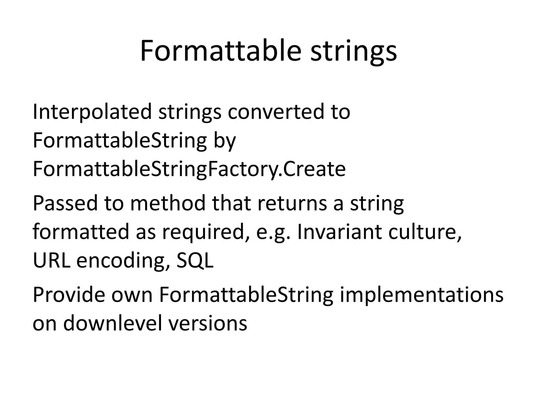 Formattable strings
Interpolated strings converted to
FormattableString by
FormattableStringFactory.Create
Passed to method that returns a string
formatted as required, e.g. Invariant culture,
URL encoding, SQL
Provide own FormattableString implementations
on downlevel versions
 