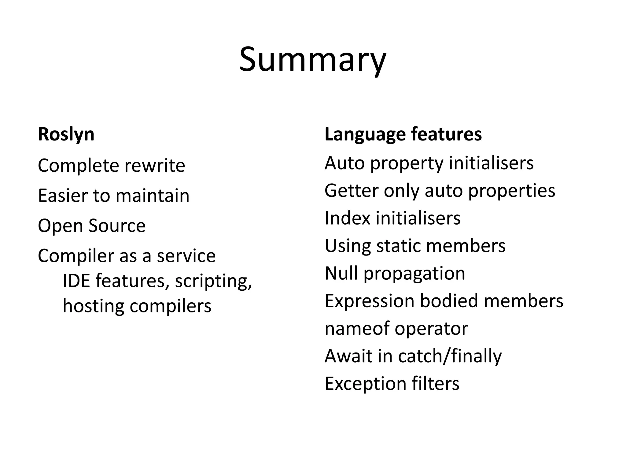 Summary
Roslyn
Complete rewrite
Easier to maintain
Open Source
Compiler as a service
IDE features, scripting,
hosting compilers
Language features
Auto property initialisers
Getter only auto properties
Index initialisers
Using static members
Null propagation
Expression bodied members
nameof operator
Await in catch/finally
Exception filters
 