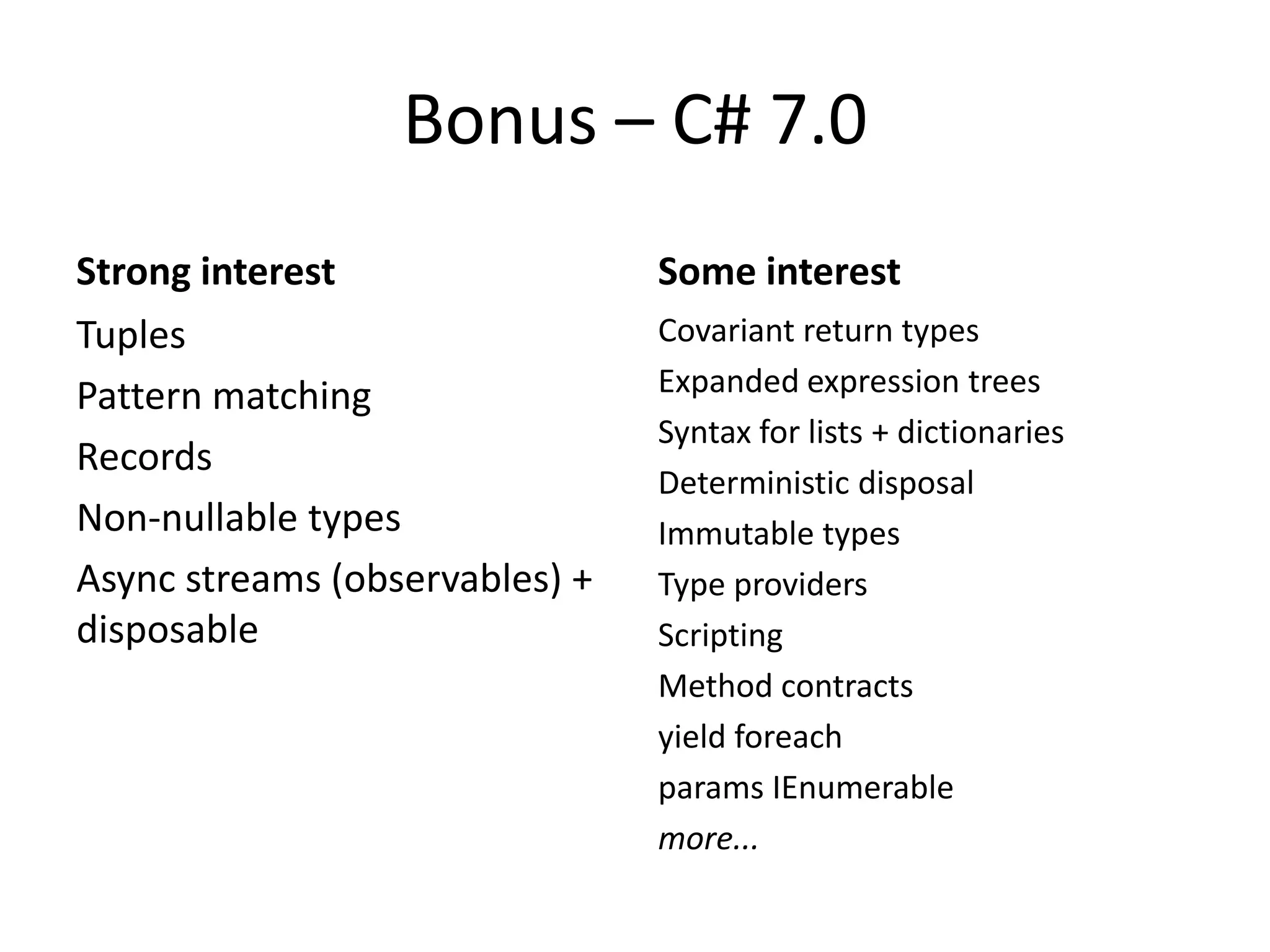 Bonus – C# 7.0
Strong interest
Tuples
Pattern matching
Records
Non-nullable types
Async streams (observables) +
disposable
Some interest
Covariant return types
Expanded expression trees
Syntax for lists + dictionaries
Deterministic disposal
Immutable types
Type providers
Scripting
Method contracts
yield foreach
params IEnumerable
more...
 