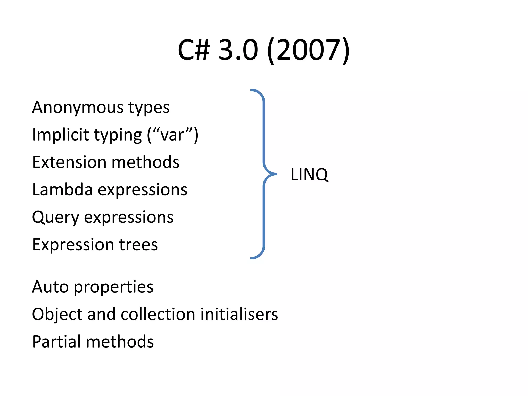 C# 3.0 (2007)
Anonymous types
Implicit typing (“var”)
Extension methods
Lambda expressions
Query expressions
Expression trees
Auto properties
Object and collection initialisers
Partial methods
LINQ
 