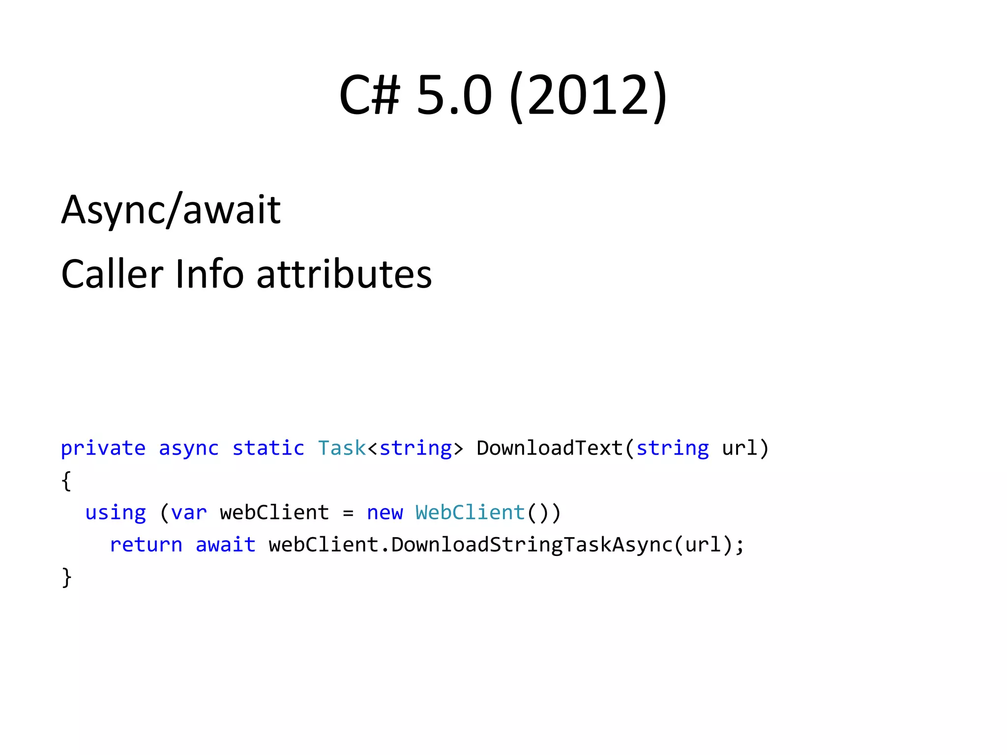 C# 5.0 (2012)
Async/await
Caller Info attributes
private async static Task<string> DownloadText(string url)
{
using (var webClient = new WebClient())
return await webClient.DownloadStringTaskAsync(url);
}
 