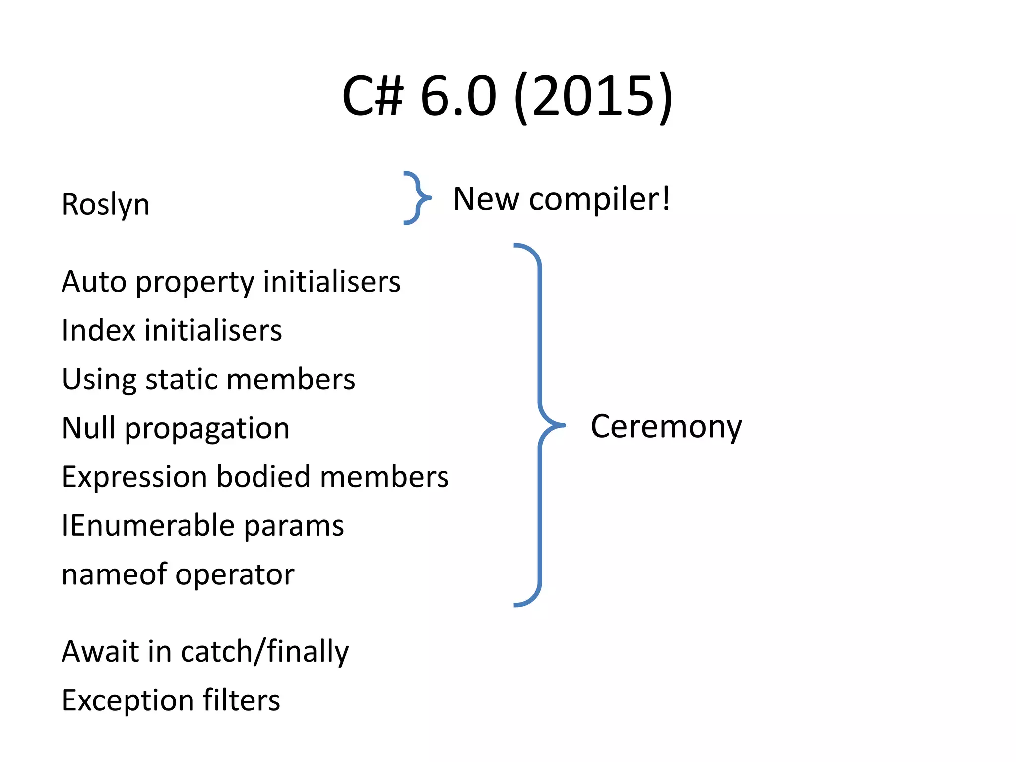 C# 6.0 (2015)
Roslyn
Auto property initialisers
Index initialisers
Using static members
Null propagation
Expression bodied members
IEnumerable params
nameof operator
Await in catch/finally
Exception filters
Ceremony
New compiler!
 