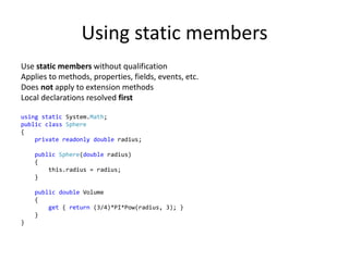Using static members
Use static members without qualification
Applies to methods, properties, fields, events, etc.
Does not apply to extension methods
Local declarations resolved first
using static System.Math;
public class Sphere
{
private readonly double radius;
public Sphere(double radius)
{
this.radius = radius;
}
public double Volume
{
get { return (3/4)*PI*Pow(radius, 3); }
}
}
 