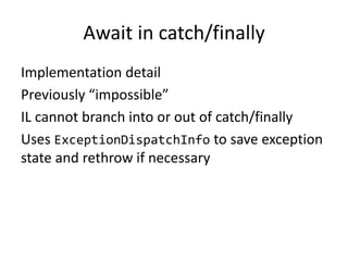 Await in catch/finally
Implementation detail
Previously “impossible”
IL cannot branch into or out of catch/finally
Uses ExceptionDispatchInfo to save exception
state and rethrow if necessary
 
