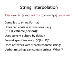 String interpolation
$"My name is {name} and I’m {person.Age} years old"
Compiles to string.Format
Holes can contain expressions – e.g.
$"Hi {GetName(person)}"
Uses current culture by default
Format specifiers – e.g. $"{foo:D}”
Does not work with stored resource strings
Verbatim strings can contain strings. What!?
 