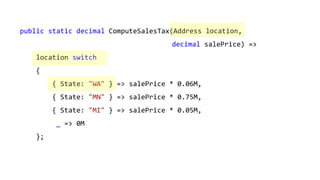 public static decimal ComputeSalesTax(Address location,
decimal salePrice) =>
location switch
{
{ State: "WA" } => salePrice * 0.06M,
{ State: "MN" } => salePrice * 0.75M,
{ State: "MI" } => salePrice * 0.05M,
_ => 0M
};
 