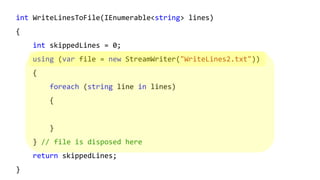 int WriteLinesToFile(IEnumerable<string> lines)
{
int skippedLines = 0;
using (var file = new StreamWriter("WriteLines2.txt"))
{
foreach (string line in lines)
{
}
} // file is disposed here
return skippedLines;
}
 