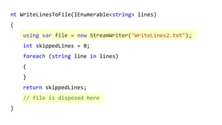 nt WriteLinesToFile(IEnumerable<string> lines)
{
using var file = new StreamWriter("WriteLines2.txt");
int skippedLines = 0;
foreach (string line in lines)
{
}
return skippedLines;
// file is disposed here
}
 