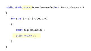 public static async IAsyncEnumerable<int> GenerateSequence()
{
for (int i = 0; i < 20; i++)
{
await Task.Delay(100);
yield return i;
}
}
 