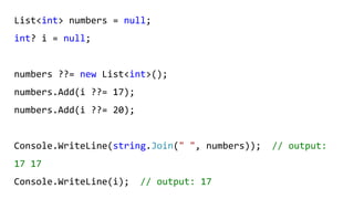 List<int> numbers = null;
int? i = null;
numbers ??= new List<int>();
numbers.Add(i ??= 17);
numbers.Add(i ??= 20);
Console.WriteLine(string.Join(" ", numbers)); // output:
17 17
Console.WriteLine(i); // output: 17
 