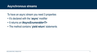 Asynchronous streams
To have an async stream you need 3 properties
• It’s declared with the ‘async’ modifier
• It returns an IAsyncEnumerable<T>
• The method contains ‘yield return’ statements
NEXUS INNOVATIONS - PRÉSENTATION 12
 