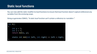 Static local functions
NEXUS INNOVATIONS - PRÉSENTATION 19
int M()
{
int y = 5;
int x = 7;
return Add(x, y);
static int Add(int left, int right) => left + right;
}
You can now add the static modifier to local functions to ensure that local function doesn't capture (reference) any
variables from the enclosing scope.
Doing so generates CS8421, "A static local function can't contain a reference to <variable>."
 