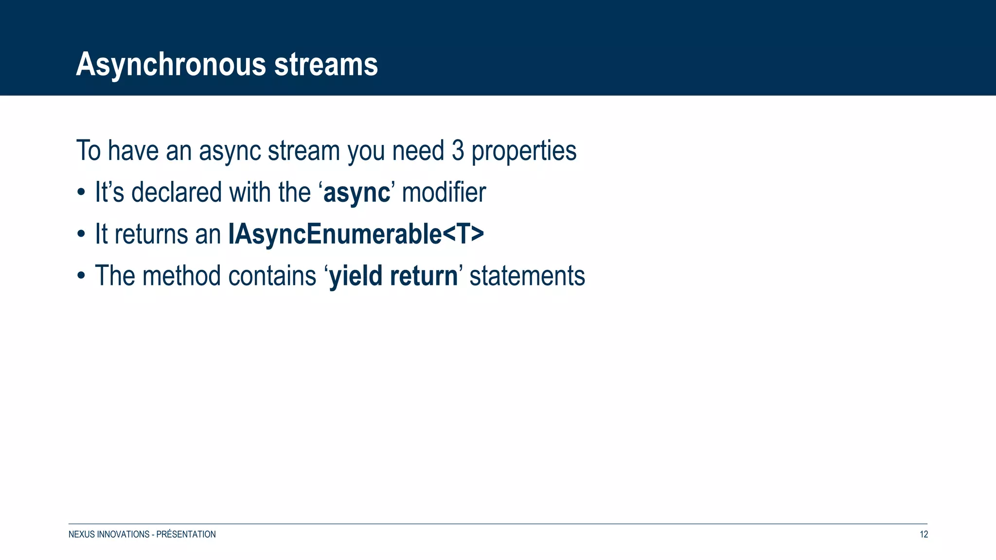 Asynchronous streams
To have an async stream you need 3 properties
• It’s declared with the ‘async’ modifier
• It returns an IAsyncEnumerable<T>
• The method contains ‘yield return’ statements
NEXUS INNOVATIONS - PRÉSENTATION 12
 