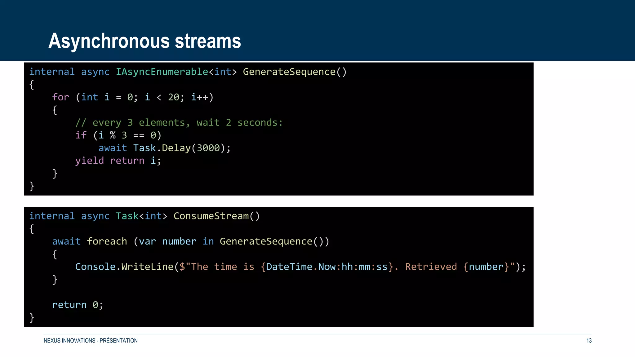 Asynchronous streams
NEXUS INNOVATIONS - PRÉSENTATION 13
internal async IAsyncEnumerable<int> GenerateSequence()
{
for (int i = 0; i < 20; i++)
{
// every 3 elements, wait 2 seconds:
if (i % 3 == 0)
await Task.Delay(3000);
yield return i;
}
}
internal async Task<int> ConsumeStream()
{
await foreach (var number in GenerateSequence())
{
Console.WriteLine($"The time is {DateTime.Now:hh:mm:ss}. Retrieved {number}");
}
return 0;
}
 