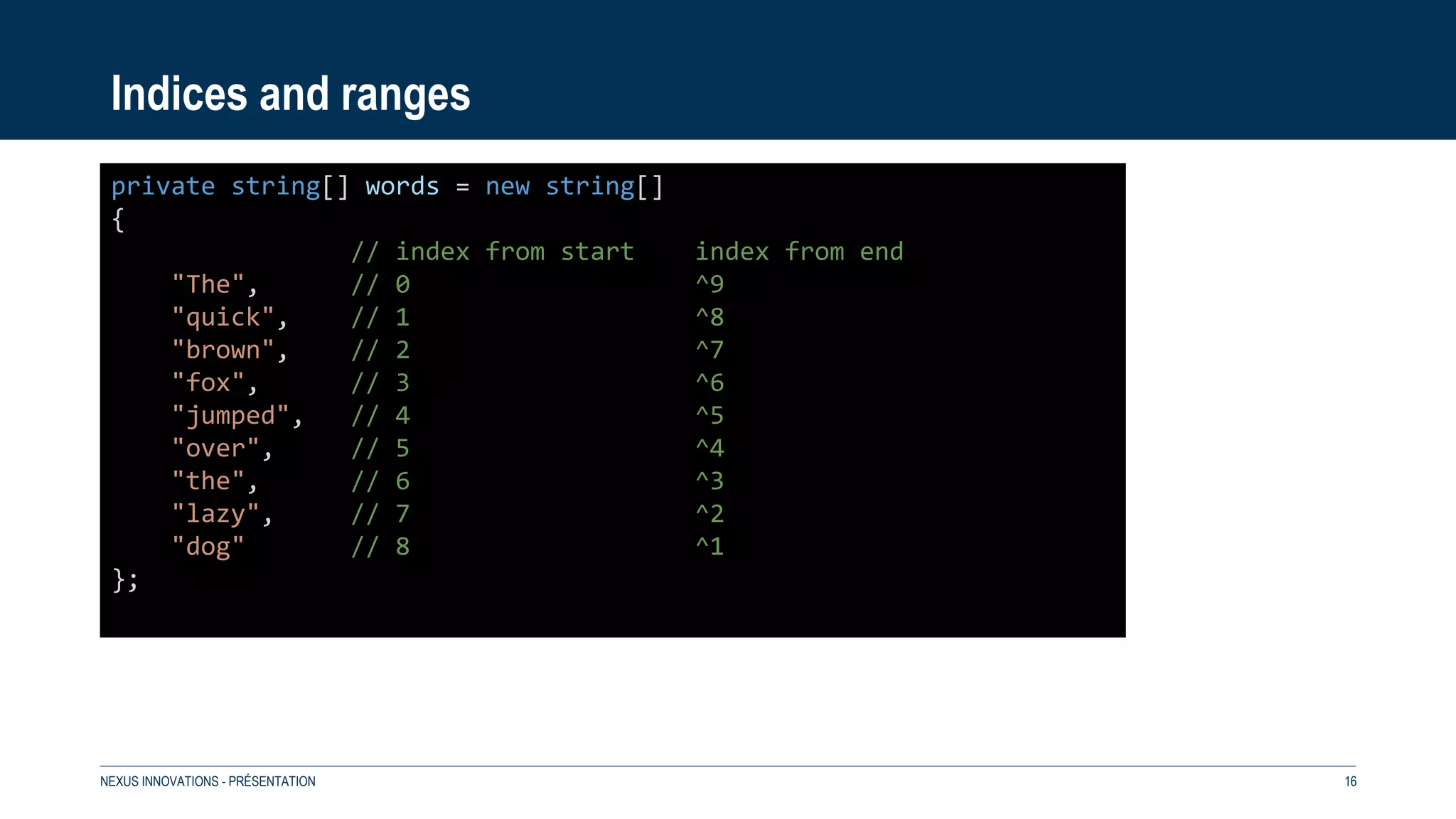 Indices and ranges
NEXUS INNOVATIONS - PRÉSENTATION 16
private string[] words = new string[]
{
// index from start index from end
"The", // 0 ^9
"quick", // 1 ^8
"brown", // 2 ^7
"fox", // 3 ^6
"jumped", // 4 ^5
"over", // 5 ^4
"the", // 6 ^3
"lazy", // 7 ^2
"dog" // 8 ^1
};
 